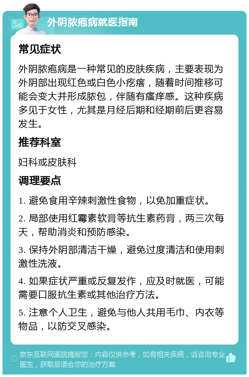 外阴脓疱病就医指南 常见症状 外阴脓疱病是一种常见的皮肤疾病，主要表现为外阴部出现红色或白色小疙瘩，随着时间推移可能会变大并形成脓包，伴随有瘙痒感。这种疾病多见于女性，尤其是月经后期和经期前后更容易发生。 推荐科室 妇科或皮肤科 调理要点 1. 避免食用辛辣刺激性食物，以免加重症状。 2. 局部使用红霉素软膏等抗生素药膏，两三次每天，帮助消炎和预防感染。 3. 保持外阴部清洁干燥，避免过度清洁和使用刺激性洗液。 4. 如果症状严重或反复发作，应及时就医，可能需要口服抗生素或其他治疗方法。 5. 注意个人卫生，避免与他人共用毛巾、内衣等物品，以防交叉感染。