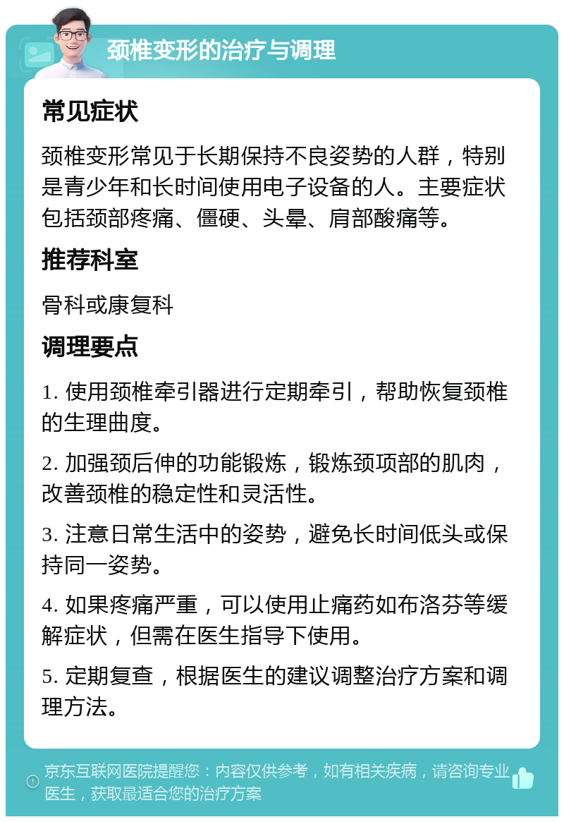 颈椎变形的治疗与调理 常见症状 颈椎变形常见于长期保持不良姿势的人群，特别是青少年和长时间使用电子设备的人。主要症状包括颈部疼痛、僵硬、头晕、肩部酸痛等。 推荐科室 骨科或康复科 调理要点 1. 使用颈椎牵引器进行定期牵引，帮助恢复颈椎的生理曲度。 2. 加强颈后伸的功能锻炼，锻炼颈项部的肌肉，改善颈椎的稳定性和灵活性。 3. 注意日常生活中的姿势，避免长时间低头或保持同一姿势。 4. 如果疼痛严重，可以使用止痛药如布洛芬等缓解症状，但需在医生指导下使用。 5. 定期复查，根据医生的建议调整治疗方案和调理方法。