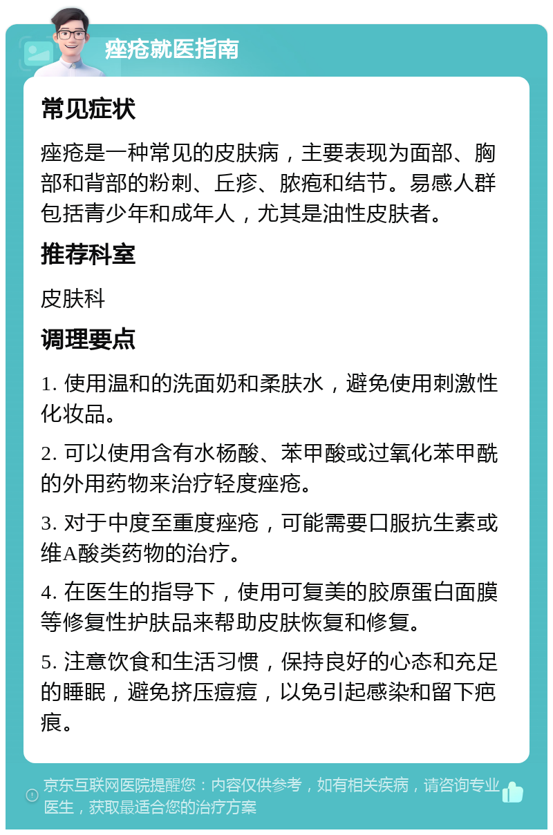 痤疮就医指南 常见症状 痤疮是一种常见的皮肤病，主要表现为面部、胸部和背部的粉刺、丘疹、脓疱和结节。易感人群包括青少年和成年人，尤其是油性皮肤者。 推荐科室 皮肤科 调理要点 1. 使用温和的洗面奶和柔肤水，避免使用刺激性化妆品。 2. 可以使用含有水杨酸、苯甲酸或过氧化苯甲酰的外用药物来治疗轻度痤疮。 3. 对于中度至重度痤疮，可能需要口服抗生素或维A酸类药物的治疗。 4. 在医生的指导下，使用可复美的胶原蛋白面膜等修复性护肤品来帮助皮肤恢复和修复。 5. 注意饮食和生活习惯，保持良好的心态和充足的睡眠，避免挤压痘痘，以免引起感染和留下疤痕。