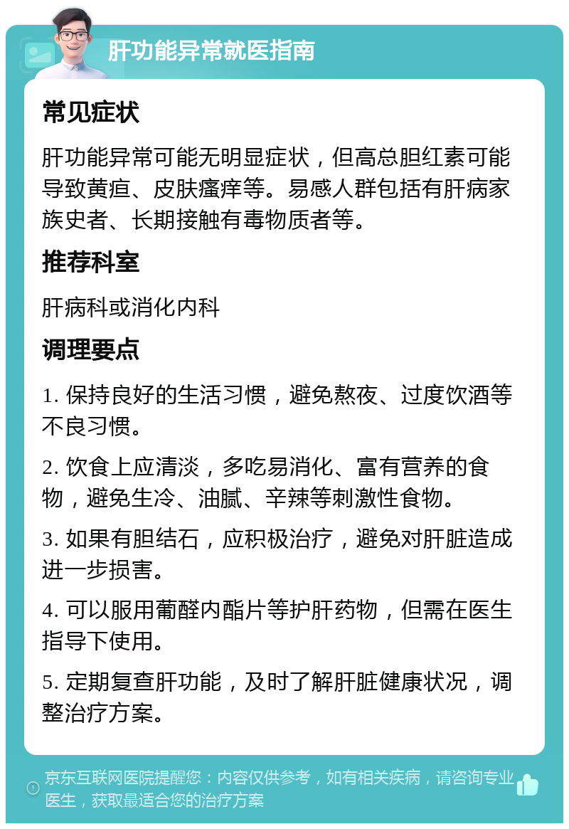 肝功能异常就医指南 常见症状 肝功能异常可能无明显症状，但高总胆红素可能导致黄疸、皮肤瘙痒等。易感人群包括有肝病家族史者、长期接触有毒物质者等。 推荐科室 肝病科或消化内科 调理要点 1. 保持良好的生活习惯，避免熬夜、过度饮酒等不良习惯。 2. 饮食上应清淡，多吃易消化、富有营养的食物，避免生冷、油腻、辛辣等刺激性食物。 3. 如果有胆结石，应积极治疗，避免对肝脏造成进一步损害。 4. 可以服用葡醛内酯片等护肝药物，但需在医生指导下使用。 5. 定期复查肝功能，及时了解肝脏健康状况，调整治疗方案。