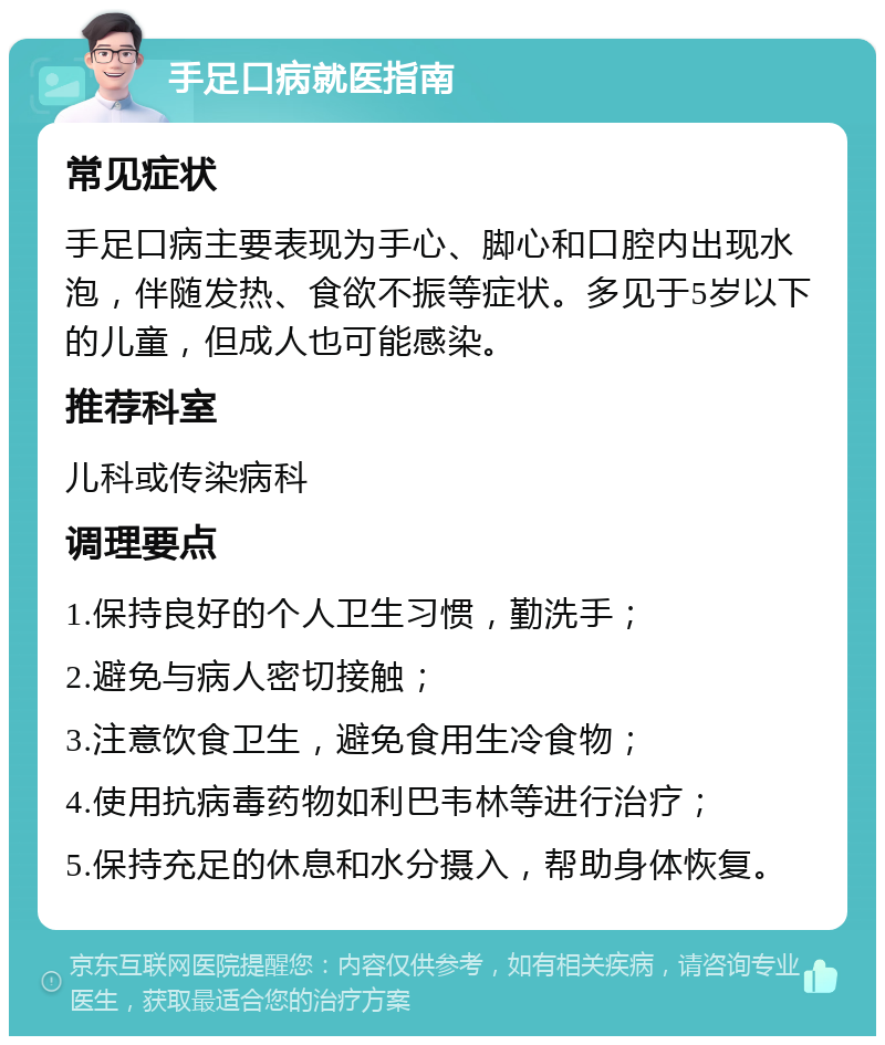 手足口病就医指南 常见症状 手足口病主要表现为手心、脚心和口腔内出现水泡，伴随发热、食欲不振等症状。多见于5岁以下的儿童，但成人也可能感染。 推荐科室 儿科或传染病科 调理要点 1.保持良好的个人卫生习惯，勤洗手； 2.避免与病人密切接触； 3.注意饮食卫生，避免食用生冷食物； 4.使用抗病毒药物如利巴韦林等进行治疗； 5.保持充足的休息和水分摄入，帮助身体恢复。