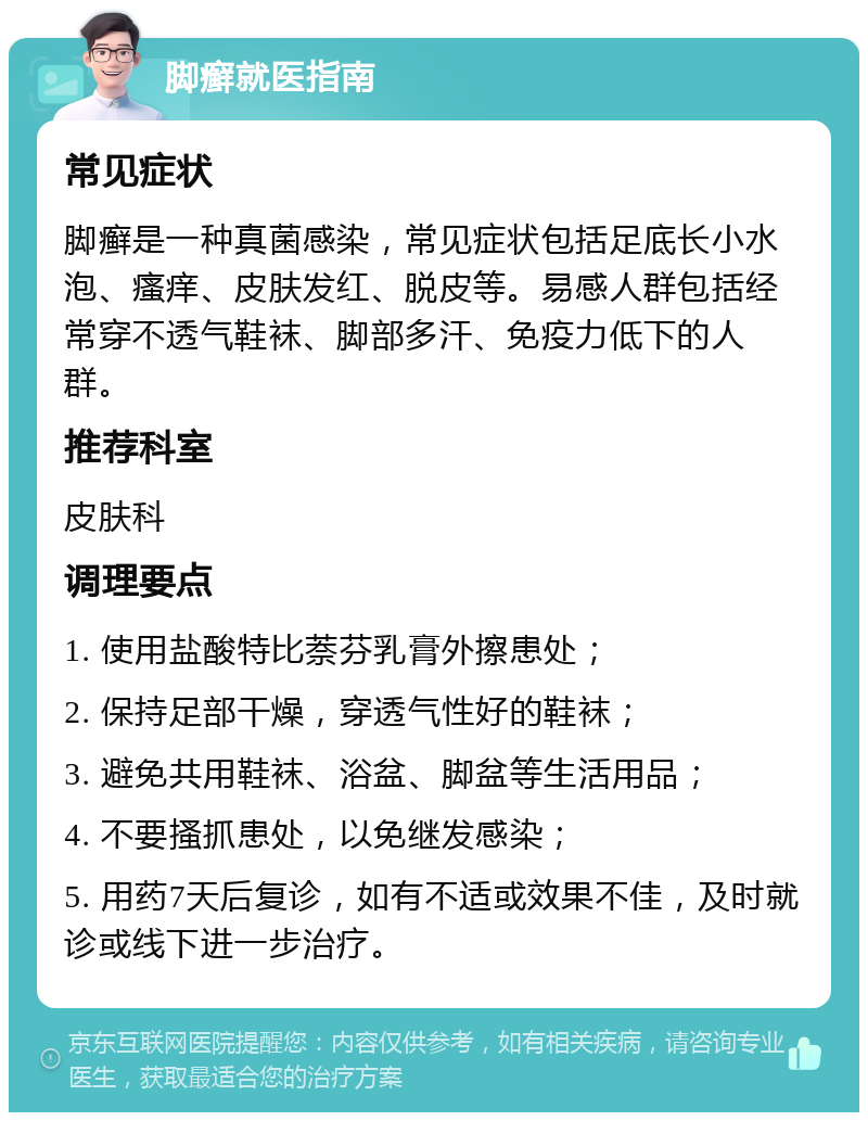 脚癣就医指南 常见症状 脚癣是一种真菌感染，常见症状包括足底长小水泡、瘙痒、皮肤发红、脱皮等。易感人群包括经常穿不透气鞋袜、脚部多汗、免疫力低下的人群。 推荐科室 皮肤科 调理要点 1. 使用盐酸特比萘芬乳膏外擦患处； 2. 保持足部干燥，穿透气性好的鞋袜； 3. 避免共用鞋袜、浴盆、脚盆等生活用品； 4. 不要搔抓患处，以免继发感染； 5. 用药7天后复诊，如有不适或效果不佳，及时就诊或线下进一步治疗。