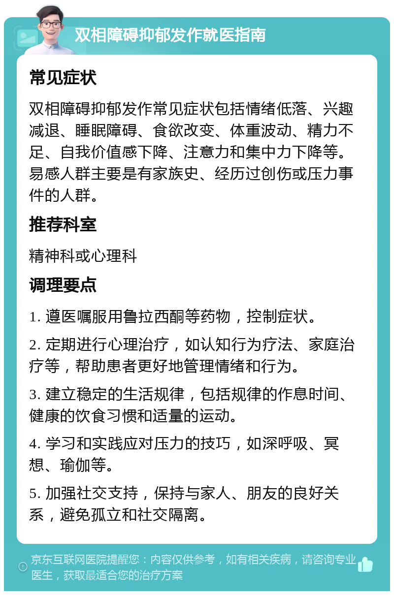 双相障碍抑郁发作就医指南 常见症状 双相障碍抑郁发作常见症状包括情绪低落、兴趣减退、睡眠障碍、食欲改变、体重波动、精力不足、自我价值感下降、注意力和集中力下降等。易感人群主要是有家族史、经历过创伤或压力事件的人群。 推荐科室 精神科或心理科 调理要点 1. 遵医嘱服用鲁拉西酮等药物，控制症状。 2. 定期进行心理治疗，如认知行为疗法、家庭治疗等，帮助患者更好地管理情绪和行为。 3. 建立稳定的生活规律，包括规律的作息时间、健康的饮食习惯和适量的运动。 4. 学习和实践应对压力的技巧，如深呼吸、冥想、瑜伽等。 5. 加强社交支持，保持与家人、朋友的良好关系，避免孤立和社交隔离。