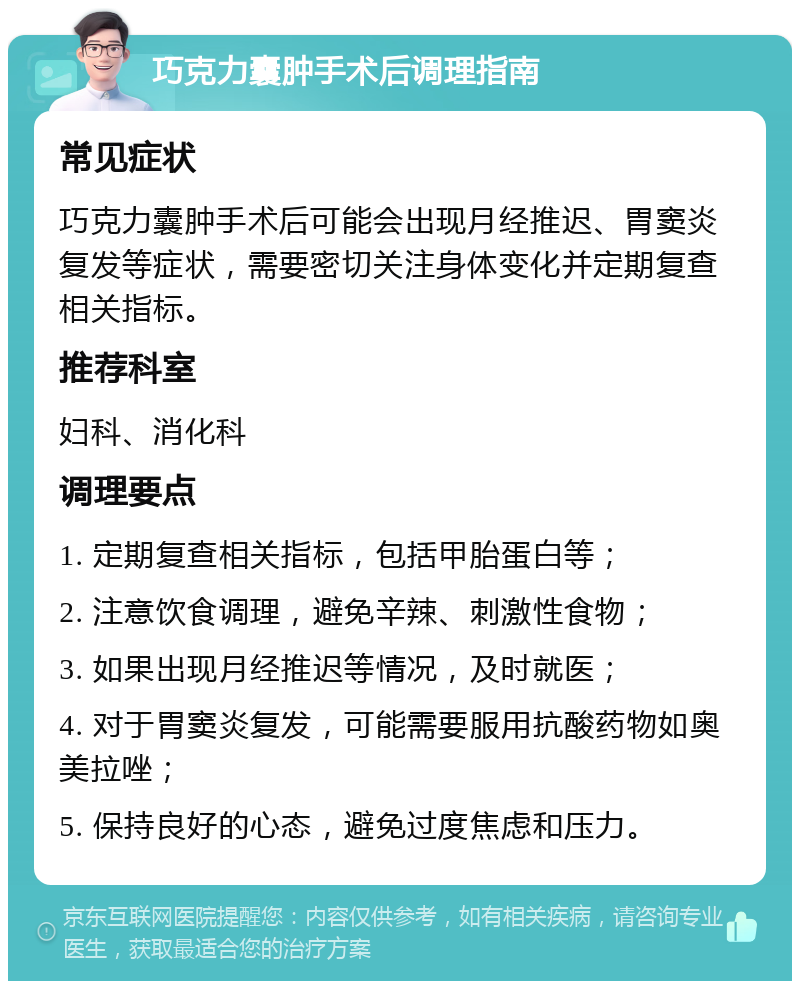 巧克力囊肿手术后调理指南 常见症状 巧克力囊肿手术后可能会出现月经推迟、胃窦炎复发等症状，需要密切关注身体变化并定期复查相关指标。 推荐科室 妇科、消化科 调理要点 1. 定期复查相关指标，包括甲胎蛋白等； 2. 注意饮食调理，避免辛辣、刺激性食物； 3. 如果出现月经推迟等情况，及时就医； 4. 对于胃窦炎复发，可能需要服用抗酸药物如奥美拉唑； 5. 保持良好的心态，避免过度焦虑和压力。