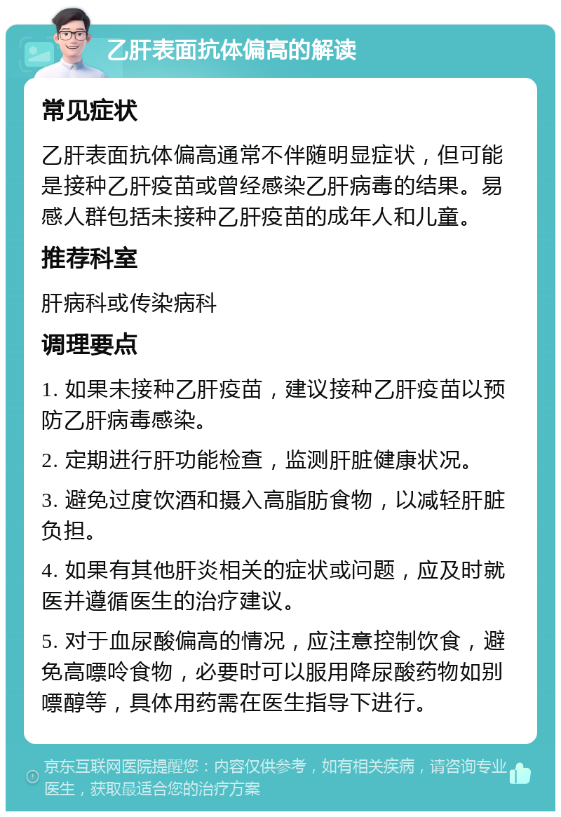 乙肝表面抗体偏高的解读 常见症状 乙肝表面抗体偏高通常不伴随明显症状，但可能是接种乙肝疫苗或曾经感染乙肝病毒的结果。易感人群包括未接种乙肝疫苗的成年人和儿童。 推荐科室 肝病科或传染病科 调理要点 1. 如果未接种乙肝疫苗，建议接种乙肝疫苗以预防乙肝病毒感染。 2. 定期进行肝功能检查，监测肝脏健康状况。 3. 避免过度饮酒和摄入高脂肪食物，以减轻肝脏负担。 4. 如果有其他肝炎相关的症状或问题，应及时就医并遵循医生的治疗建议。 5. 对于血尿酸偏高的情况，应注意控制饮食，避免高嘌呤食物，必要时可以服用降尿酸药物如别嘌醇等，具体用药需在医生指导下进行。