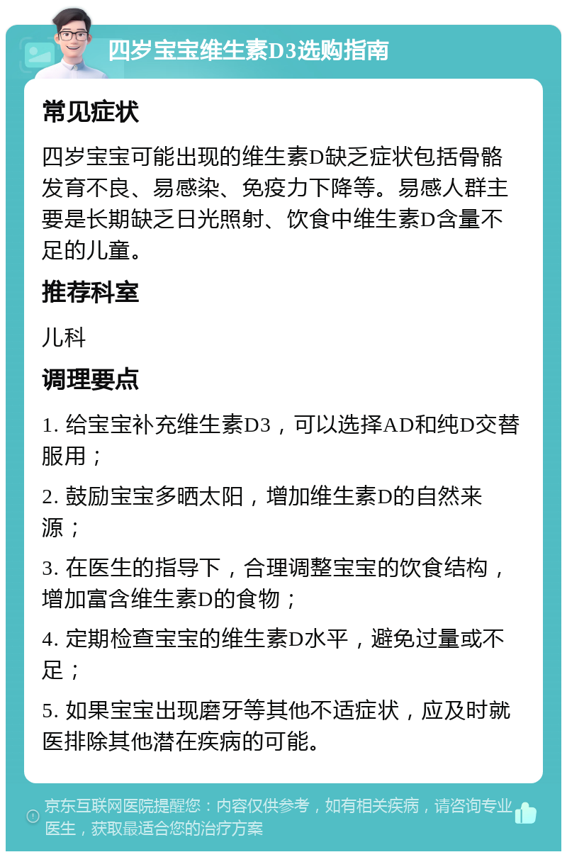 四岁宝宝维生素D3选购指南 常见症状 四岁宝宝可能出现的维生素D缺乏症状包括骨骼发育不良、易感染、免疫力下降等。易感人群主要是长期缺乏日光照射、饮食中维生素D含量不足的儿童。 推荐科室 儿科 调理要点 1. 给宝宝补充维生素D3，可以选择AD和纯D交替服用； 2. 鼓励宝宝多晒太阳，增加维生素D的自然来源； 3. 在医生的指导下，合理调整宝宝的饮食结构，增加富含维生素D的食物； 4. 定期检查宝宝的维生素D水平，避免过量或不足； 5. 如果宝宝出现磨牙等其他不适症状，应及时就医排除其他潜在疾病的可能。