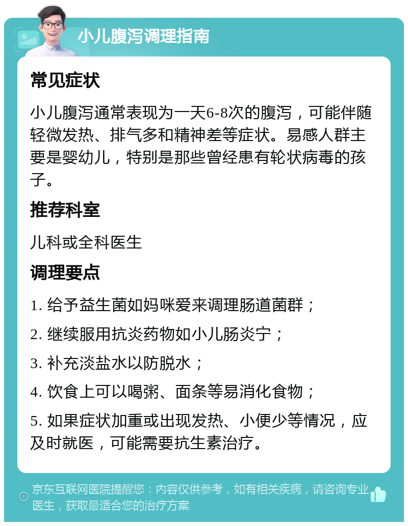 小儿腹泻调理指南 常见症状 小儿腹泻通常表现为一天6-8次的腹泻，可能伴随轻微发热、排气多和精神差等症状。易感人群主要是婴幼儿，特别是那些曾经患有轮状病毒的孩子。 推荐科室 儿科或全科医生 调理要点 1. 给予益生菌如妈咪爱来调理肠道菌群； 2. 继续服用抗炎药物如小儿肠炎宁； 3. 补充淡盐水以防脱水； 4. 饮食上可以喝粥、面条等易消化食物； 5. 如果症状加重或出现发热、小便少等情况，应及时就医，可能需要抗生素治疗。