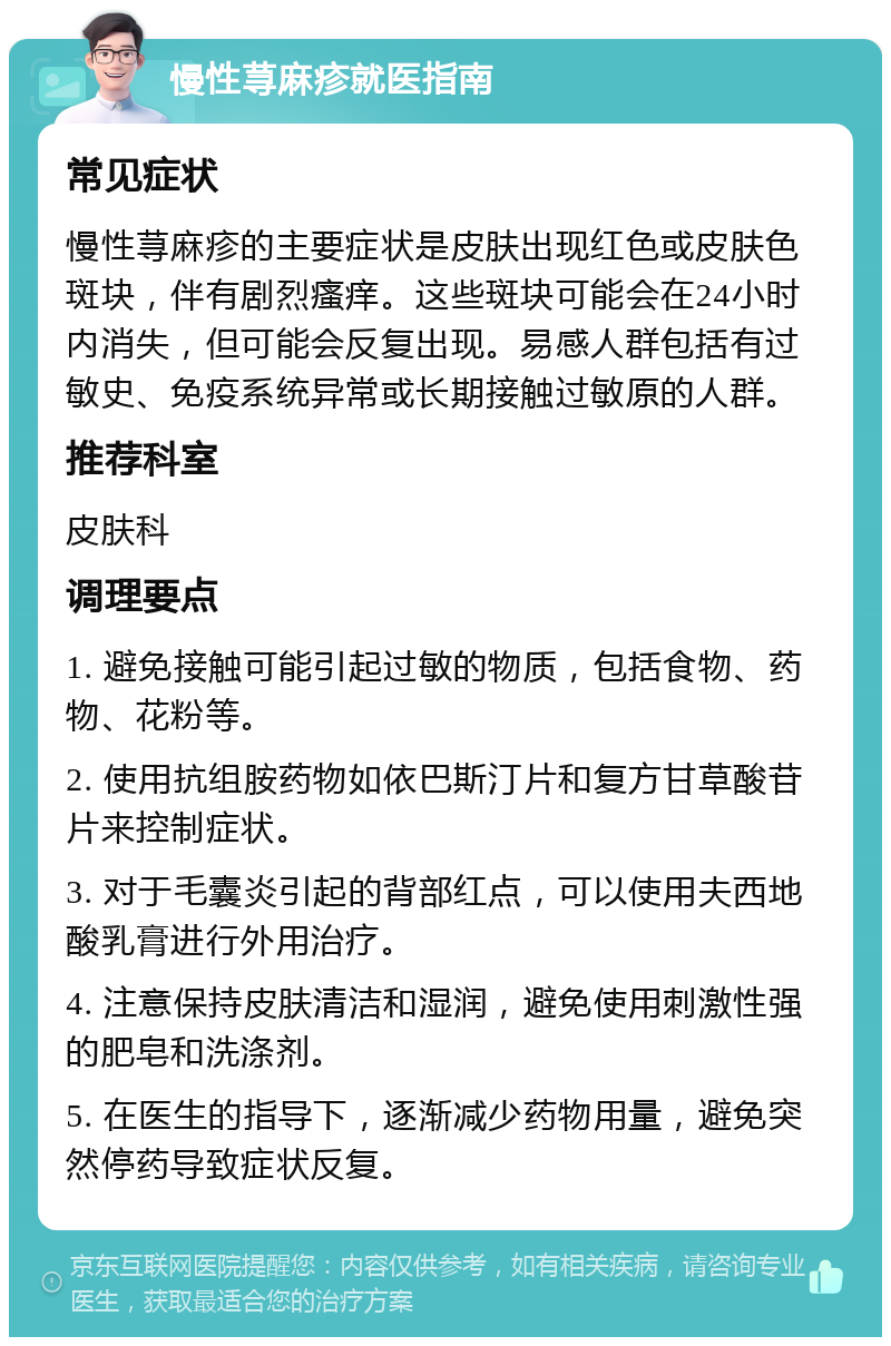 慢性荨麻疹就医指南 常见症状 慢性荨麻疹的主要症状是皮肤出现红色或皮肤色斑块，伴有剧烈瘙痒。这些斑块可能会在24小时内消失，但可能会反复出现。易感人群包括有过敏史、免疫系统异常或长期接触过敏原的人群。 推荐科室 皮肤科 调理要点 1. 避免接触可能引起过敏的物质，包括食物、药物、花粉等。 2. 使用抗组胺药物如依巴斯汀片和复方甘草酸苷片来控制症状。 3. 对于毛囊炎引起的背部红点，可以使用夫西地酸乳膏进行外用治疗。 4. 注意保持皮肤清洁和湿润，避免使用刺激性强的肥皂和洗涤剂。 5. 在医生的指导下，逐渐减少药物用量，避免突然停药导致症状反复。