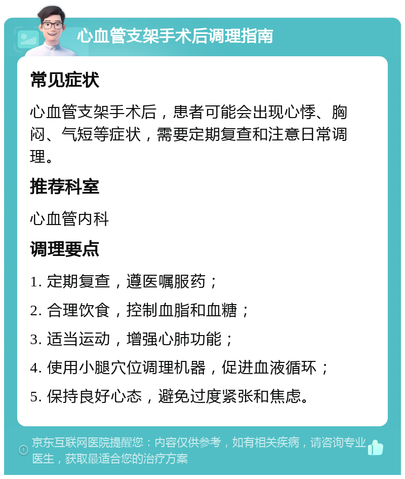 心血管支架手术后调理指南 常见症状 心血管支架手术后，患者可能会出现心悸、胸闷、气短等症状，需要定期复查和注意日常调理。 推荐科室 心血管内科 调理要点 1. 定期复查，遵医嘱服药； 2. 合理饮食，控制血脂和血糖； 3. 适当运动，增强心肺功能； 4. 使用小腿穴位调理机器，促进血液循环； 5. 保持良好心态，避免过度紧张和焦虑。