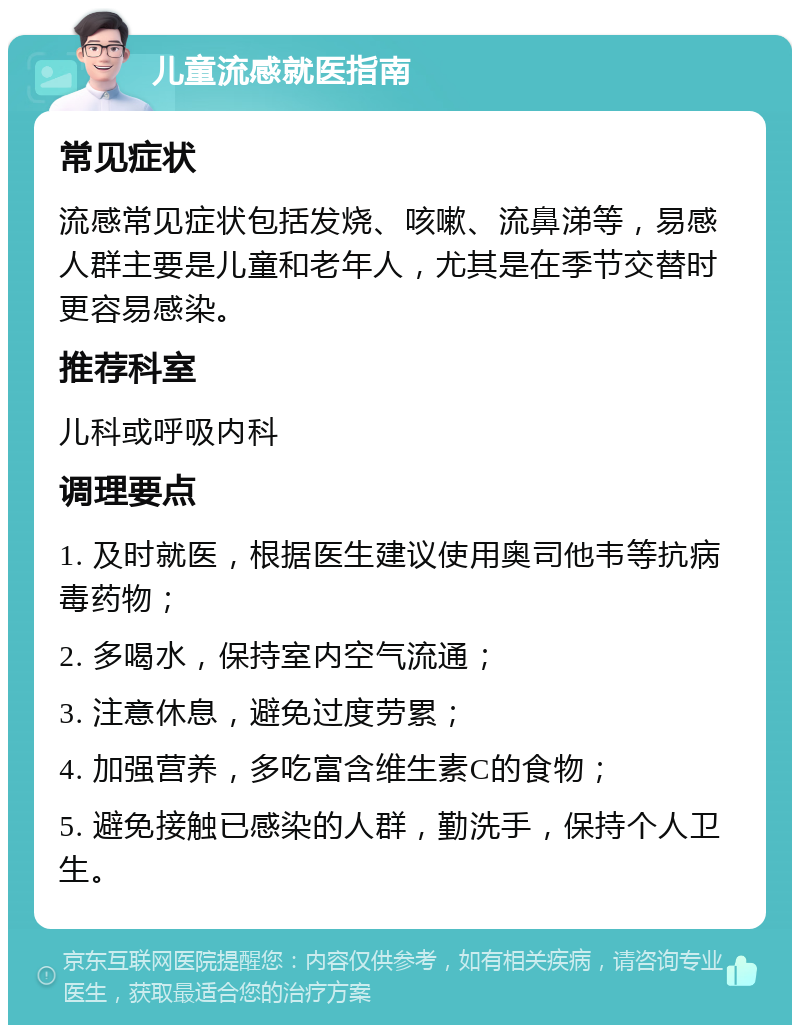 儿童流感就医指南 常见症状 流感常见症状包括发烧、咳嗽、流鼻涕等，易感人群主要是儿童和老年人，尤其是在季节交替时更容易感染。 推荐科室 儿科或呼吸内科 调理要点 1. 及时就医，根据医生建议使用奥司他韦等抗病毒药物； 2. 多喝水，保持室内空气流通； 3. 注意休息，避免过度劳累； 4. 加强营养，多吃富含维生素C的食物； 5. 避免接触已感染的人群，勤洗手，保持个人卫生。