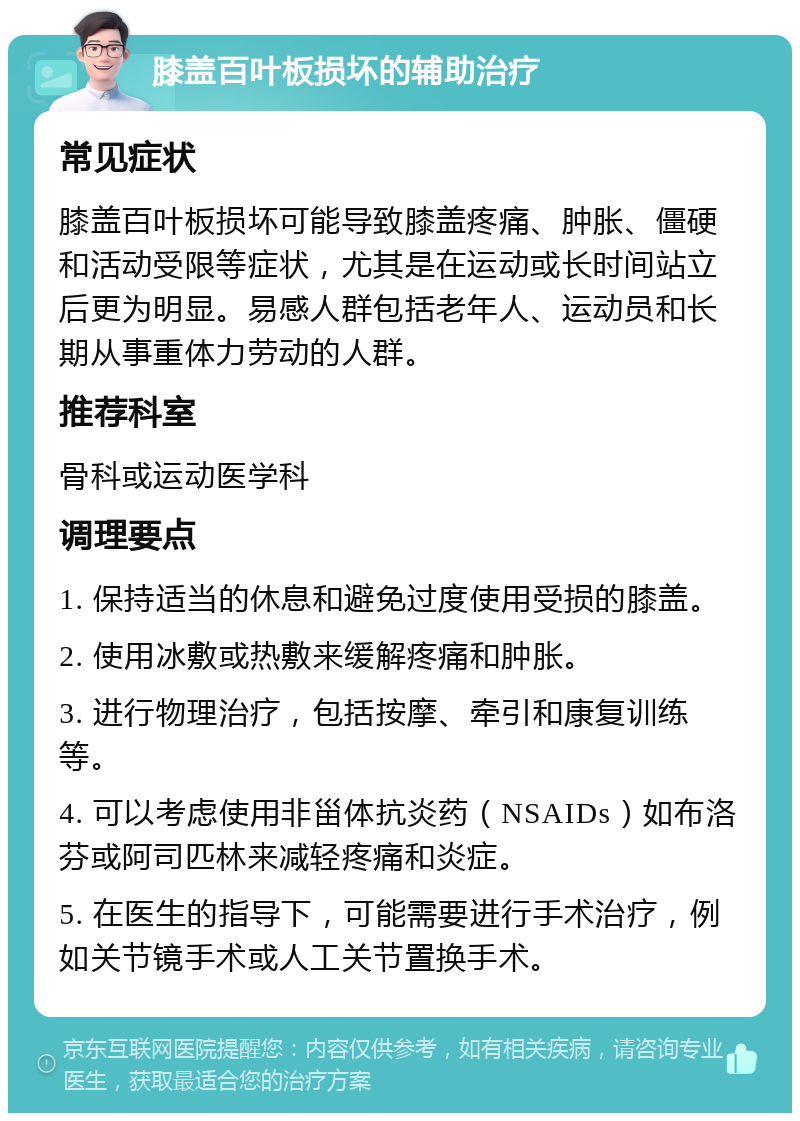 膝盖百叶板损坏的辅助治疗 常见症状 膝盖百叶板损坏可能导致膝盖疼痛、肿胀、僵硬和活动受限等症状，尤其是在运动或长时间站立后更为明显。易感人群包括老年人、运动员和长期从事重体力劳动的人群。 推荐科室 骨科或运动医学科 调理要点 1. 保持适当的休息和避免过度使用受损的膝盖。 2. 使用冰敷或热敷来缓解疼痛和肿胀。 3. 进行物理治疗，包括按摩、牵引和康复训练等。 4. 可以考虑使用非甾体抗炎药（NSAIDs）如布洛芬或阿司匹林来减轻疼痛和炎症。 5. 在医生的指导下，可能需要进行手术治疗，例如关节镜手术或人工关节置换手术。