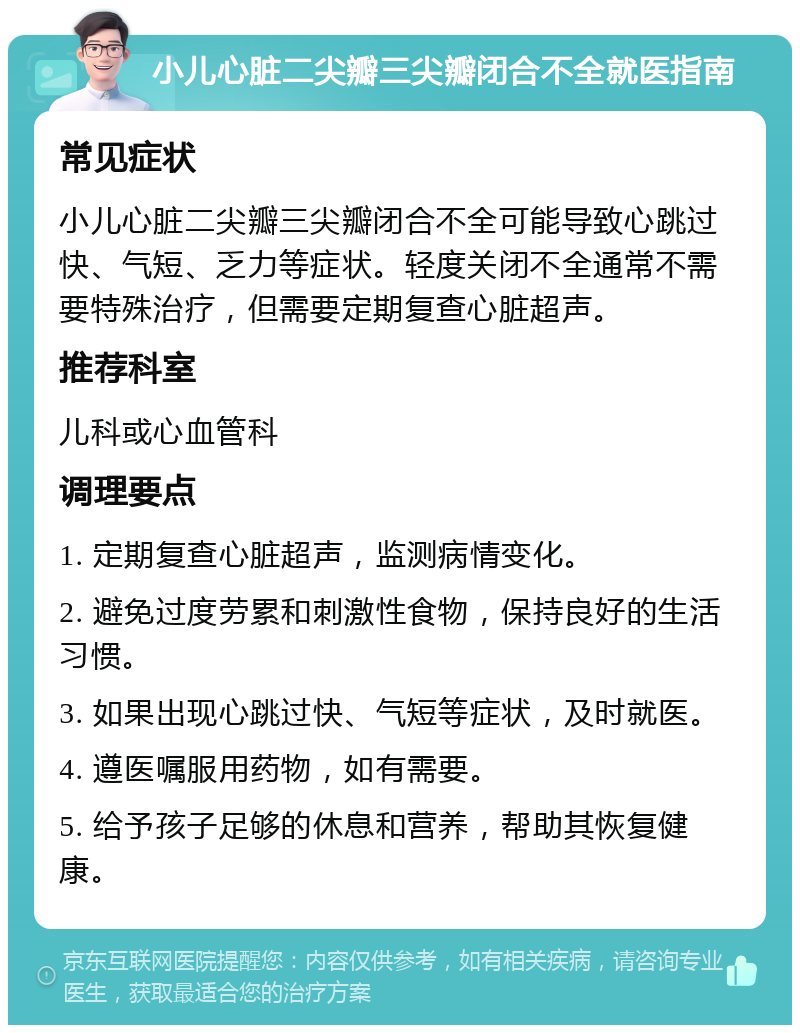 小儿心脏二尖瓣三尖瓣闭合不全就医指南 常见症状 小儿心脏二尖瓣三尖瓣闭合不全可能导致心跳过快、气短、乏力等症状。轻度关闭不全通常不需要特殊治疗，但需要定期复查心脏超声。 推荐科室 儿科或心血管科 调理要点 1. 定期复查心脏超声，监测病情变化。 2. 避免过度劳累和刺激性食物，保持良好的生活习惯。 3. 如果出现心跳过快、气短等症状，及时就医。 4. 遵医嘱服用药物，如有需要。 5. 给予孩子足够的休息和营养，帮助其恢复健康。