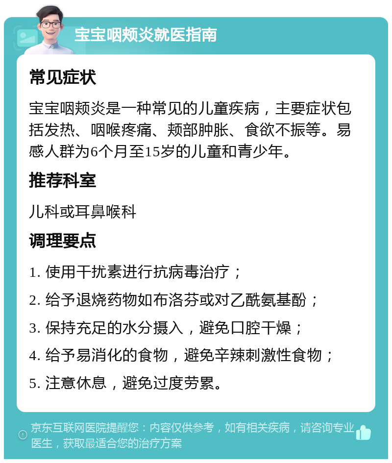 宝宝咽颊炎就医指南 常见症状 宝宝咽颊炎是一种常见的儿童疾病，主要症状包括发热、咽喉疼痛、颊部肿胀、食欲不振等。易感人群为6个月至15岁的儿童和青少年。 推荐科室 儿科或耳鼻喉科 调理要点 1. 使用干扰素进行抗病毒治疗； 2. 给予退烧药物如布洛芬或对乙酰氨基酚； 3. 保持充足的水分摄入，避免口腔干燥； 4. 给予易消化的食物，避免辛辣刺激性食物； 5. 注意休息，避免过度劳累。