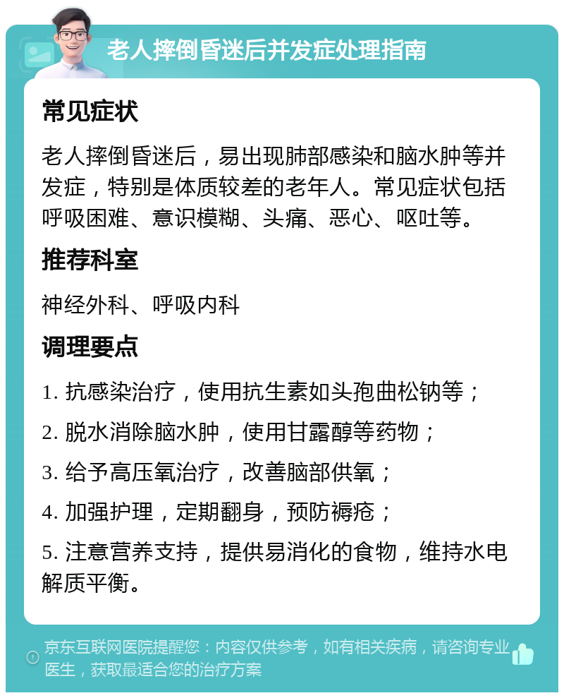 老人摔倒昏迷后并发症处理指南 常见症状 老人摔倒昏迷后，易出现肺部感染和脑水肿等并发症，特别是体质较差的老年人。常见症状包括呼吸困难、意识模糊、头痛、恶心、呕吐等。 推荐科室 神经外科、呼吸内科 调理要点 1. 抗感染治疗，使用抗生素如头孢曲松钠等； 2. 脱水消除脑水肿，使用甘露醇等药物； 3. 给予高压氧治疗，改善脑部供氧； 4. 加强护理，定期翻身，预防褥疮； 5. 注意营养支持，提供易消化的食物，维持水电解质平衡。