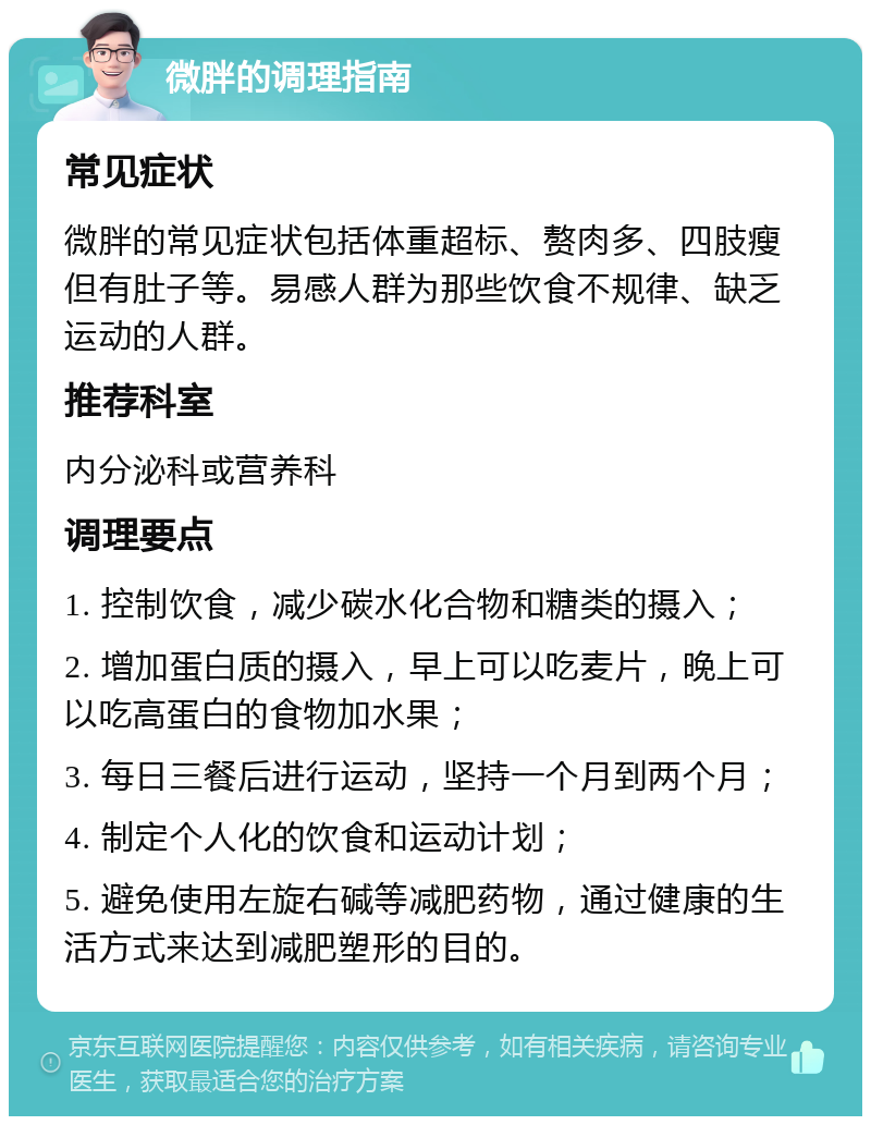 微胖的调理指南 常见症状 微胖的常见症状包括体重超标、赘肉多、四肢瘦但有肚子等。易感人群为那些饮食不规律、缺乏运动的人群。 推荐科室 内分泌科或营养科 调理要点 1. 控制饮食，减少碳水化合物和糖类的摄入； 2. 增加蛋白质的摄入，早上可以吃麦片，晚上可以吃高蛋白的食物加水果； 3. 每日三餐后进行运动，坚持一个月到两个月； 4. 制定个人化的饮食和运动计划； 5. 避免使用左旋右碱等减肥药物，通过健康的生活方式来达到减肥塑形的目的。