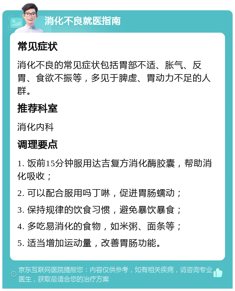 消化不良就医指南 常见症状 消化不良的常见症状包括胃部不适、胀气、反胃、食欲不振等，多见于脾虚、胃动力不足的人群。 推荐科室 消化内科 调理要点 1. 饭前15分钟服用达吉复方消化酶胶囊，帮助消化吸收； 2. 可以配合服用吗丁啉，促进胃肠蠕动； 3. 保持规律的饮食习惯，避免暴饮暴食； 4. 多吃易消化的食物，如米粥、面条等； 5. 适当增加运动量，改善胃肠功能。