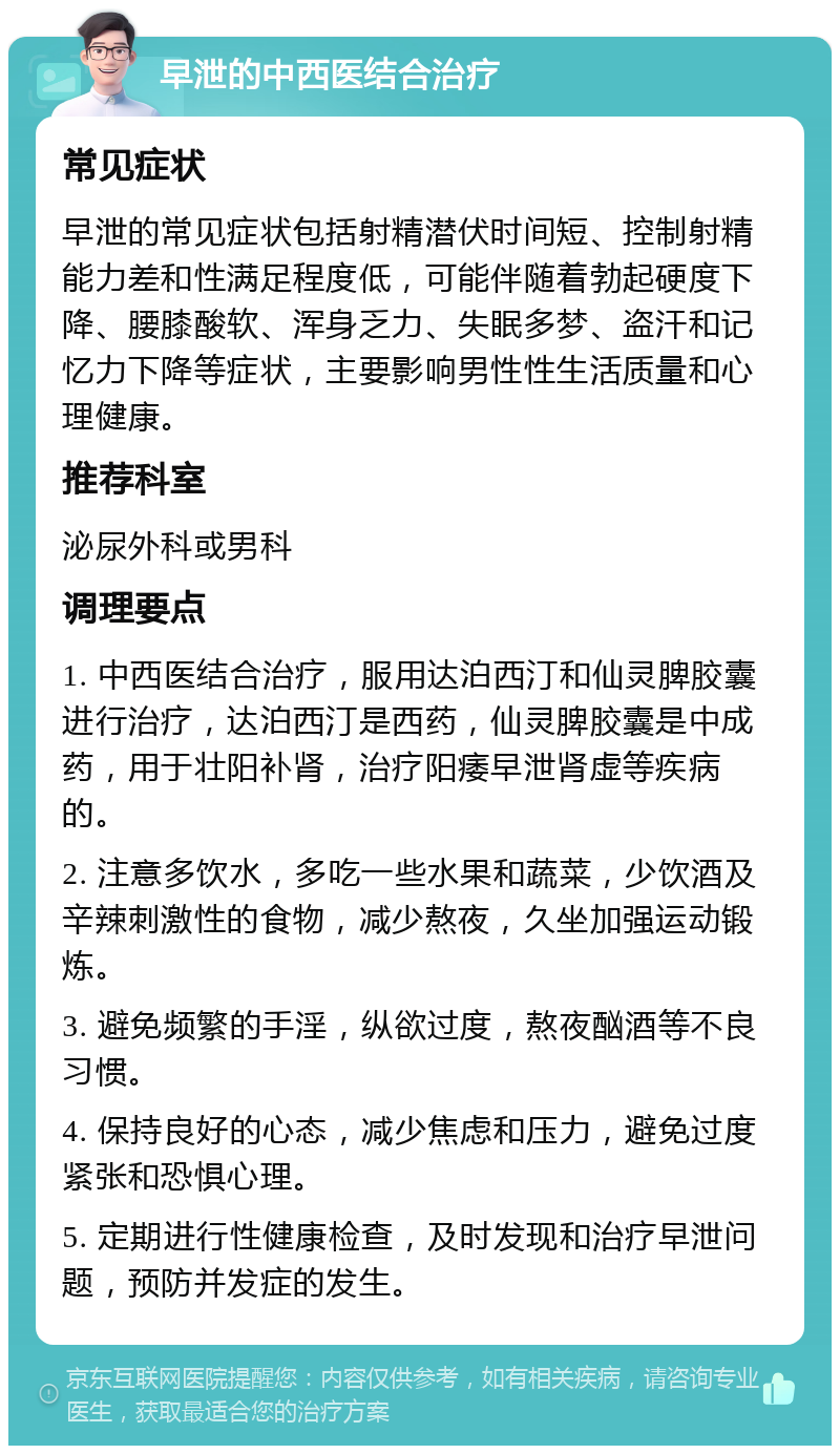 早泄的中西医结合治疗 常见症状 早泄的常见症状包括射精潜伏时间短、控制射精能力差和性满足程度低，可能伴随着勃起硬度下降、腰膝酸软、浑身乏力、失眠多梦、盗汗和记忆力下降等症状，主要影响男性性生活质量和心理健康。 推荐科室 泌尿外科或男科 调理要点 1. 中西医结合治疗，服用达泊西汀和仙灵脾胶囊进行治疗，达泊西汀是西药，仙灵脾胶囊是中成药，用于壮阳补肾，治疗阳痿早泄肾虚等疾病的。 2. 注意多饮水，多吃一些水果和蔬菜，少饮酒及辛辣刺激性的食物，减少熬夜，久坐加强运动锻炼。 3. 避免频繁的手淫，纵欲过度，熬夜酗酒等不良习惯。 4. 保持良好的心态，减少焦虑和压力，避免过度紧张和恐惧心理。 5. 定期进行性健康检查，及时发现和治疗早泄问题，预防并发症的发生。