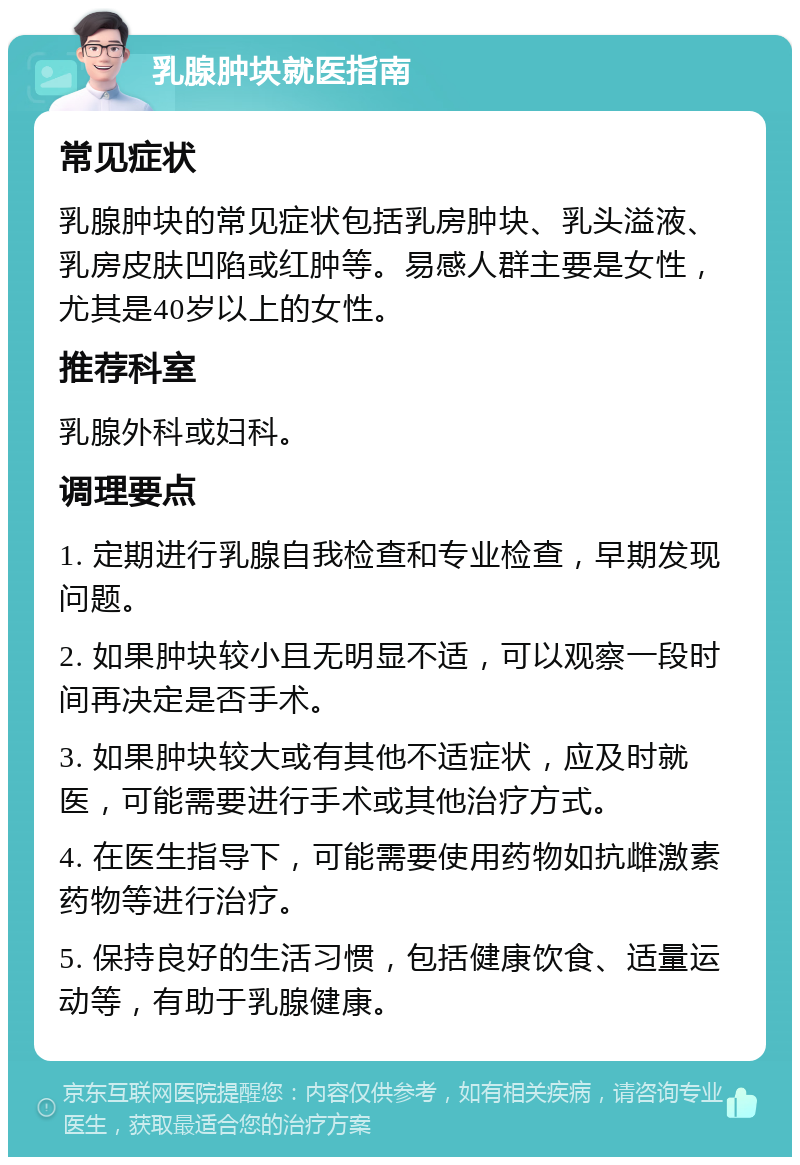 乳腺肿块就医指南 常见症状 乳腺肿块的常见症状包括乳房肿块、乳头溢液、乳房皮肤凹陷或红肿等。易感人群主要是女性，尤其是40岁以上的女性。 推荐科室 乳腺外科或妇科。 调理要点 1. 定期进行乳腺自我检查和专业检查，早期发现问题。 2. 如果肿块较小且无明显不适，可以观察一段时间再决定是否手术。 3. 如果肿块较大或有其他不适症状，应及时就医，可能需要进行手术或其他治疗方式。 4. 在医生指导下，可能需要使用药物如抗雌激素药物等进行治疗。 5. 保持良好的生活习惯，包括健康饮食、适量运动等，有助于乳腺健康。