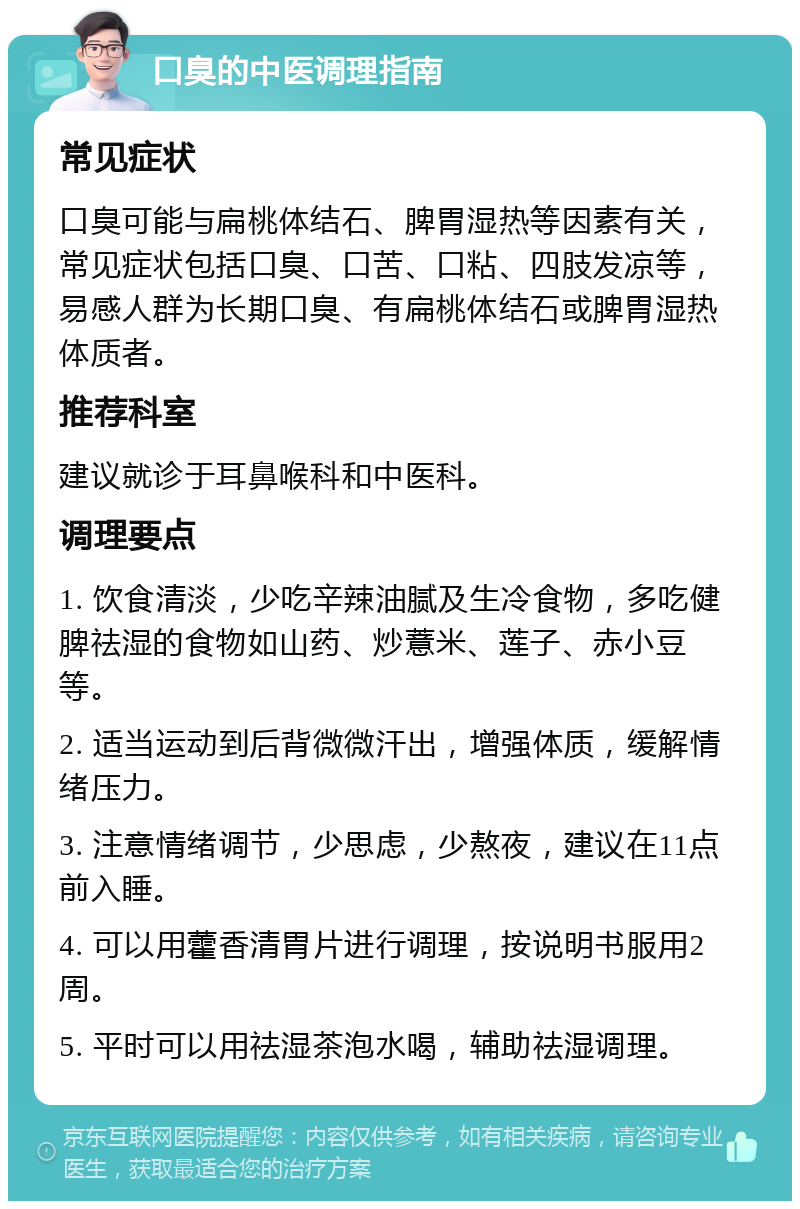 口臭的中医调理指南 常见症状 口臭可能与扁桃体结石、脾胃湿热等因素有关，常见症状包括口臭、口苦、口粘、四肢发凉等，易感人群为长期口臭、有扁桃体结石或脾胃湿热体质者。 推荐科室 建议就诊于耳鼻喉科和中医科。 调理要点 1. 饮食清淡，少吃辛辣油腻及生冷食物，多吃健脾祛湿的食物如山药、炒薏米、莲子、赤小豆等。 2. 适当运动到后背微微汗出，增强体质，缓解情绪压力。 3. 注意情绪调节，少思虑，少熬夜，建议在11点前入睡。 4. 可以用藿香清胃片进行调理，按说明书服用2周。 5. 平时可以用祛湿茶泡水喝，辅助祛湿调理。