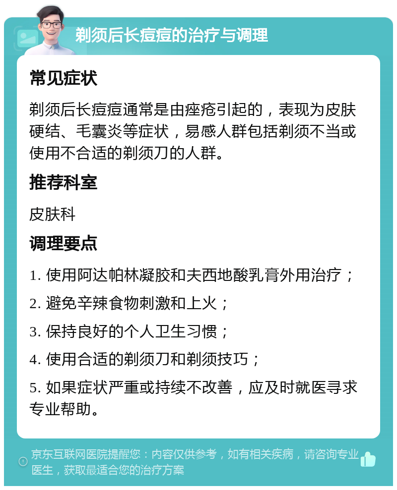 剃须后长痘痘的治疗与调理 常见症状 剃须后长痘痘通常是由痤疮引起的，表现为皮肤硬结、毛囊炎等症状，易感人群包括剃须不当或使用不合适的剃须刀的人群。 推荐科室 皮肤科 调理要点 1. 使用阿达帕林凝胶和夫西地酸乳膏外用治疗； 2. 避免辛辣食物刺激和上火； 3. 保持良好的个人卫生习惯； 4. 使用合适的剃须刀和剃须技巧； 5. 如果症状严重或持续不改善，应及时就医寻求专业帮助。