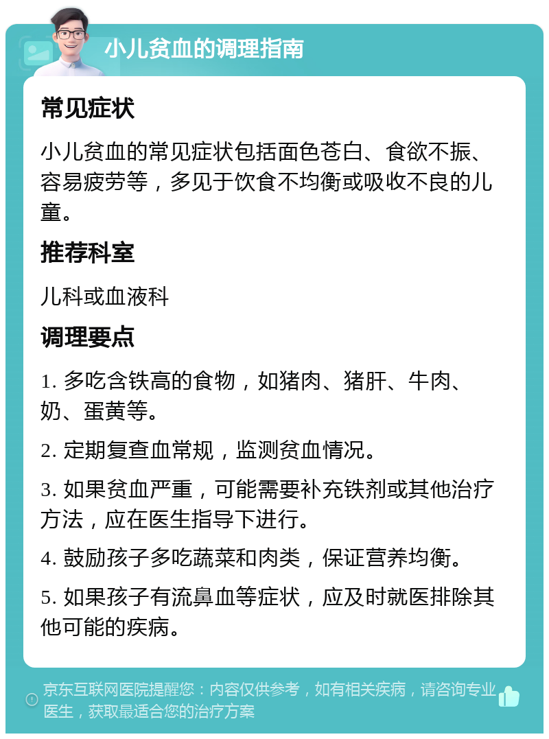 小儿贫血的调理指南 常见症状 小儿贫血的常见症状包括面色苍白、食欲不振、容易疲劳等，多见于饮食不均衡或吸收不良的儿童。 推荐科室 儿科或血液科 调理要点 1. 多吃含铁高的食物，如猪肉、猪肝、牛肉、奶、蛋黄等。 2. 定期复查血常规，监测贫血情况。 3. 如果贫血严重，可能需要补充铁剂或其他治疗方法，应在医生指导下进行。 4. 鼓励孩子多吃蔬菜和肉类，保证营养均衡。 5. 如果孩子有流鼻血等症状，应及时就医排除其他可能的疾病。