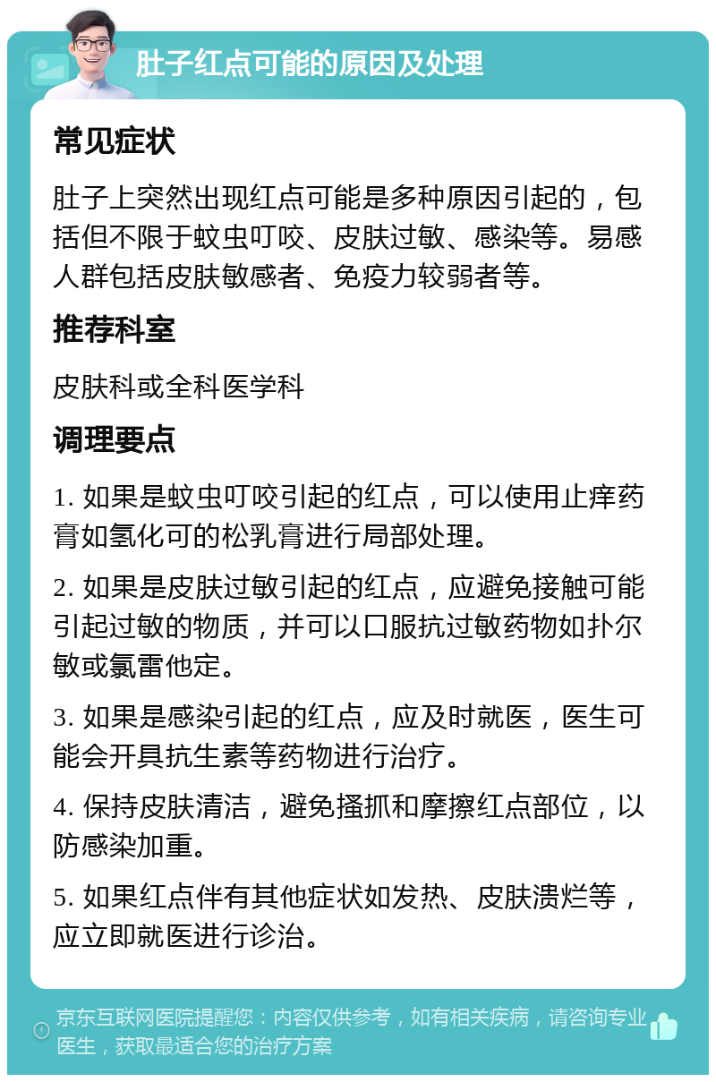 肚子红点可能的原因及处理 常见症状 肚子上突然出现红点可能是多种原因引起的，包括但不限于蚊虫叮咬、皮肤过敏、感染等。易感人群包括皮肤敏感者、免疫力较弱者等。 推荐科室 皮肤科或全科医学科 调理要点 1. 如果是蚊虫叮咬引起的红点，可以使用止痒药膏如氢化可的松乳膏进行局部处理。 2. 如果是皮肤过敏引起的红点，应避免接触可能引起过敏的物质，并可以口服抗过敏药物如扑尔敏或氯雷他定。 3. 如果是感染引起的红点，应及时就医，医生可能会开具抗生素等药物进行治疗。 4. 保持皮肤清洁，避免搔抓和摩擦红点部位，以防感染加重。 5. 如果红点伴有其他症状如发热、皮肤溃烂等，应立即就医进行诊治。