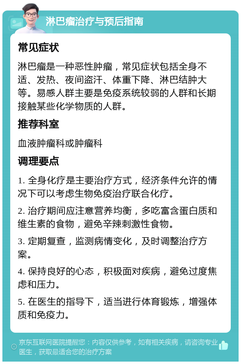 淋巴瘤治疗与预后指南 常见症状 淋巴瘤是一种恶性肿瘤，常见症状包括全身不适、发热、夜间盗汗、体重下降、淋巴结肿大等。易感人群主要是免疫系统较弱的人群和长期接触某些化学物质的人群。 推荐科室 血液肿瘤科或肿瘤科 调理要点 1. 全身化疗是主要治疗方式，经济条件允许的情况下可以考虑生物免疫治疗联合化疗。 2. 治疗期间应注意营养均衡，多吃富含蛋白质和维生素的食物，避免辛辣刺激性食物。 3. 定期复查，监测病情变化，及时调整治疗方案。 4. 保持良好的心态，积极面对疾病，避免过度焦虑和压力。 5. 在医生的指导下，适当进行体育锻炼，增强体质和免疫力。