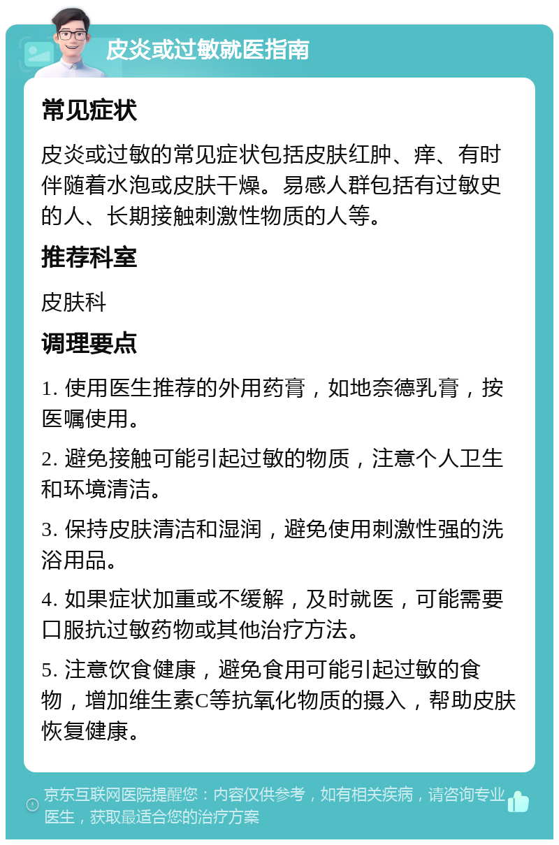 皮炎或过敏就医指南 常见症状 皮炎或过敏的常见症状包括皮肤红肿、痒、有时伴随着水泡或皮肤干燥。易感人群包括有过敏史的人、长期接触刺激性物质的人等。 推荐科室 皮肤科 调理要点 1. 使用医生推荐的外用药膏，如地奈德乳膏，按医嘱使用。 2. 避免接触可能引起过敏的物质，注意个人卫生和环境清洁。 3. 保持皮肤清洁和湿润，避免使用刺激性强的洗浴用品。 4. 如果症状加重或不缓解，及时就医，可能需要口服抗过敏药物或其他治疗方法。 5. 注意饮食健康，避免食用可能引起过敏的食物，增加维生素C等抗氧化物质的摄入，帮助皮肤恢复健康。