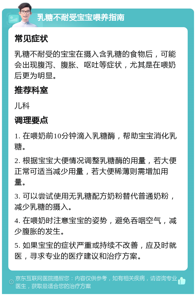 乳糖不耐受宝宝喂养指南 常见症状 乳糖不耐受的宝宝在摄入含乳糖的食物后，可能会出现腹泻、腹胀、呕吐等症状，尤其是在喂奶后更为明显。 推荐科室 儿科 调理要点 1. 在喂奶前10分钟滴入乳糖酶，帮助宝宝消化乳糖。 2. 根据宝宝大便情况调整乳糖酶的用量，若大便正常可适当减少用量，若大便稀薄则需增加用量。 3. 可以尝试使用无乳糖配方奶粉替代普通奶粉，减少乳糖的摄入。 4. 在喂奶时注意宝宝的姿势，避免吞咽空气，减少腹胀的发生。 5. 如果宝宝的症状严重或持续不改善，应及时就医，寻求专业的医疗建议和治疗方案。