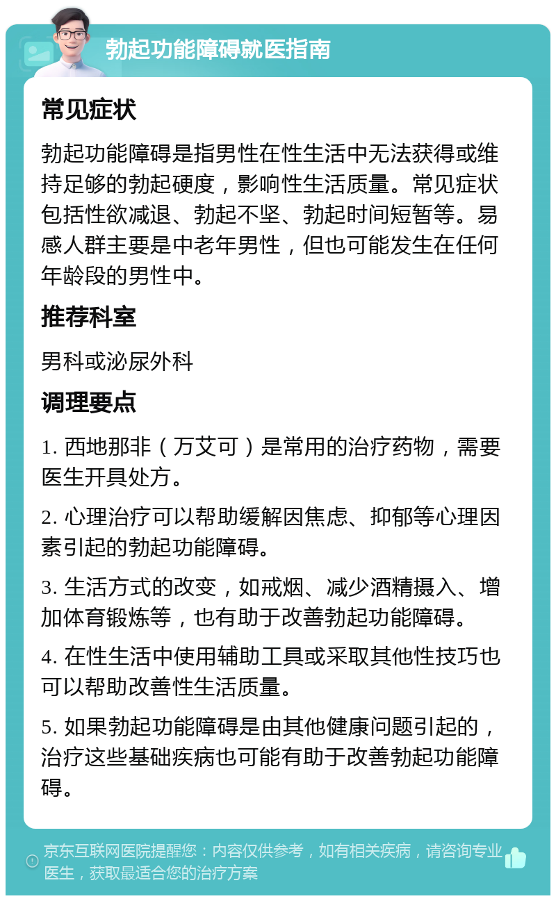 勃起功能障碍就医指南 常见症状 勃起功能障碍是指男性在性生活中无法获得或维持足够的勃起硬度，影响性生活质量。常见症状包括性欲减退、勃起不坚、勃起时间短暂等。易感人群主要是中老年男性，但也可能发生在任何年龄段的男性中。 推荐科室 男科或泌尿外科 调理要点 1. 西地那非（万艾可）是常用的治疗药物，需要医生开具处方。 2. 心理治疗可以帮助缓解因焦虑、抑郁等心理因素引起的勃起功能障碍。 3. 生活方式的改变，如戒烟、减少酒精摄入、增加体育锻炼等，也有助于改善勃起功能障碍。 4. 在性生活中使用辅助工具或采取其他性技巧也可以帮助改善性生活质量。 5. 如果勃起功能障碍是由其他健康问题引起的，治疗这些基础疾病也可能有助于改善勃起功能障碍。