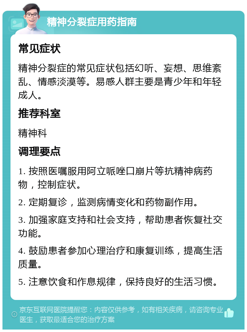 精神分裂症用药指南 常见症状 精神分裂症的常见症状包括幻听、妄想、思维紊乱、情感淡漠等。易感人群主要是青少年和年轻成人。 推荐科室 精神科 调理要点 1. 按照医嘱服用阿立哌唑口崩片等抗精神病药物，控制症状。 2. 定期复诊，监测病情变化和药物副作用。 3. 加强家庭支持和社会支持，帮助患者恢复社交功能。 4. 鼓励患者参加心理治疗和康复训练，提高生活质量。 5. 注意饮食和作息规律，保持良好的生活习惯。