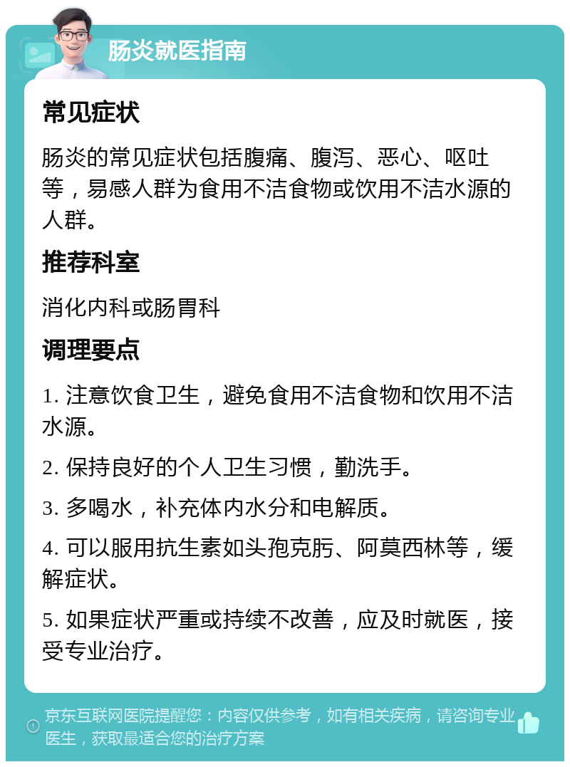 肠炎就医指南 常见症状 肠炎的常见症状包括腹痛、腹泻、恶心、呕吐等，易感人群为食用不洁食物或饮用不洁水源的人群。 推荐科室 消化内科或肠胃科 调理要点 1. 注意饮食卫生，避免食用不洁食物和饮用不洁水源。 2. 保持良好的个人卫生习惯，勤洗手。 3. 多喝水，补充体内水分和电解质。 4. 可以服用抗生素如头孢克肟、阿莫西林等，缓解症状。 5. 如果症状严重或持续不改善，应及时就医，接受专业治疗。