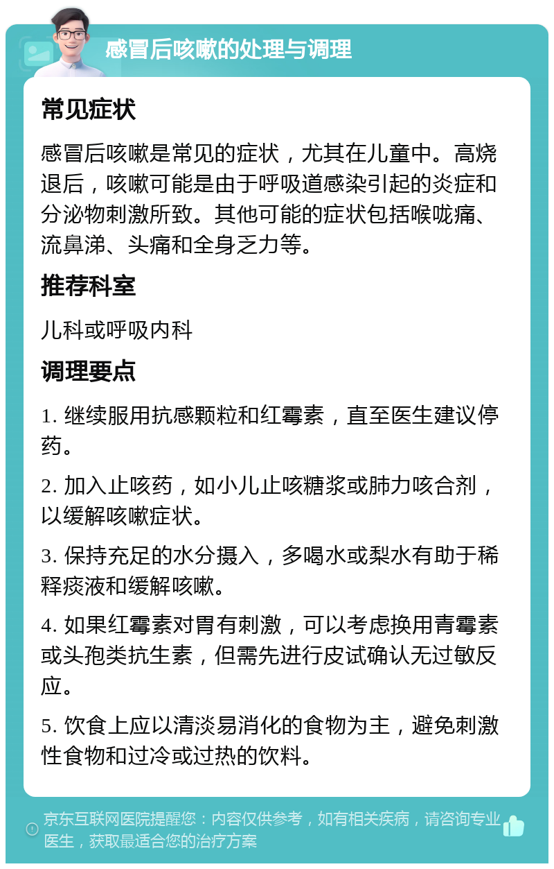 感冒后咳嗽的处理与调理 常见症状 感冒后咳嗽是常见的症状，尤其在儿童中。高烧退后，咳嗽可能是由于呼吸道感染引起的炎症和分泌物刺激所致。其他可能的症状包括喉咙痛、流鼻涕、头痛和全身乏力等。 推荐科室 儿科或呼吸内科 调理要点 1. 继续服用抗感颗粒和红霉素，直至医生建议停药。 2. 加入止咳药，如小儿止咳糖浆或肺力咳合剂，以缓解咳嗽症状。 3. 保持充足的水分摄入，多喝水或梨水有助于稀释痰液和缓解咳嗽。 4. 如果红霉素对胃有刺激，可以考虑换用青霉素或头孢类抗生素，但需先进行皮试确认无过敏反应。 5. 饮食上应以清淡易消化的食物为主，避免刺激性食物和过冷或过热的饮料。