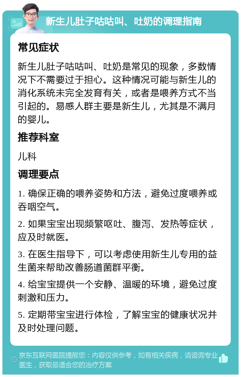 新生儿肚子咕咕叫、吐奶的调理指南 常见症状 新生儿肚子咕咕叫、吐奶是常见的现象，多数情况下不需要过于担心。这种情况可能与新生儿的消化系统未完全发育有关，或者是喂养方式不当引起的。易感人群主要是新生儿，尤其是不满月的婴儿。 推荐科室 儿科 调理要点 1. 确保正确的喂养姿势和方法，避免过度喂养或吞咽空气。 2. 如果宝宝出现频繁呕吐、腹泻、发热等症状，应及时就医。 3. 在医生指导下，可以考虑使用新生儿专用的益生菌来帮助改善肠道菌群平衡。 4. 给宝宝提供一个安静、温暖的环境，避免过度刺激和压力。 5. 定期带宝宝进行体检，了解宝宝的健康状况并及时处理问题。