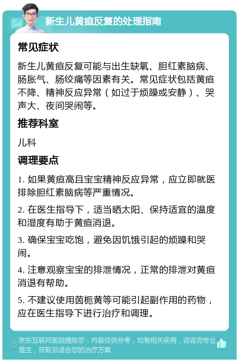 新生儿黄疸反复的处理指南 常见症状 新生儿黄疸反复可能与出生缺氧、胆红素脑病、肠胀气、肠绞痛等因素有关。常见症状包括黄疸不降、精神反应异常（如过于烦躁或安静）、哭声大、夜间哭闹等。 推荐科室 儿科 调理要点 1. 如果黄疸高且宝宝精神反应异常，应立即就医排除胆红素脑病等严重情况。 2. 在医生指导下，适当晒太阳、保持适宜的温度和湿度有助于黄疸消退。 3. 确保宝宝吃饱，避免因饥饿引起的烦躁和哭闹。 4. 注意观察宝宝的排泄情况，正常的排泄对黄疸消退有帮助。 5. 不建议使用茵栀黄等可能引起副作用的药物，应在医生指导下进行治疗和调理。