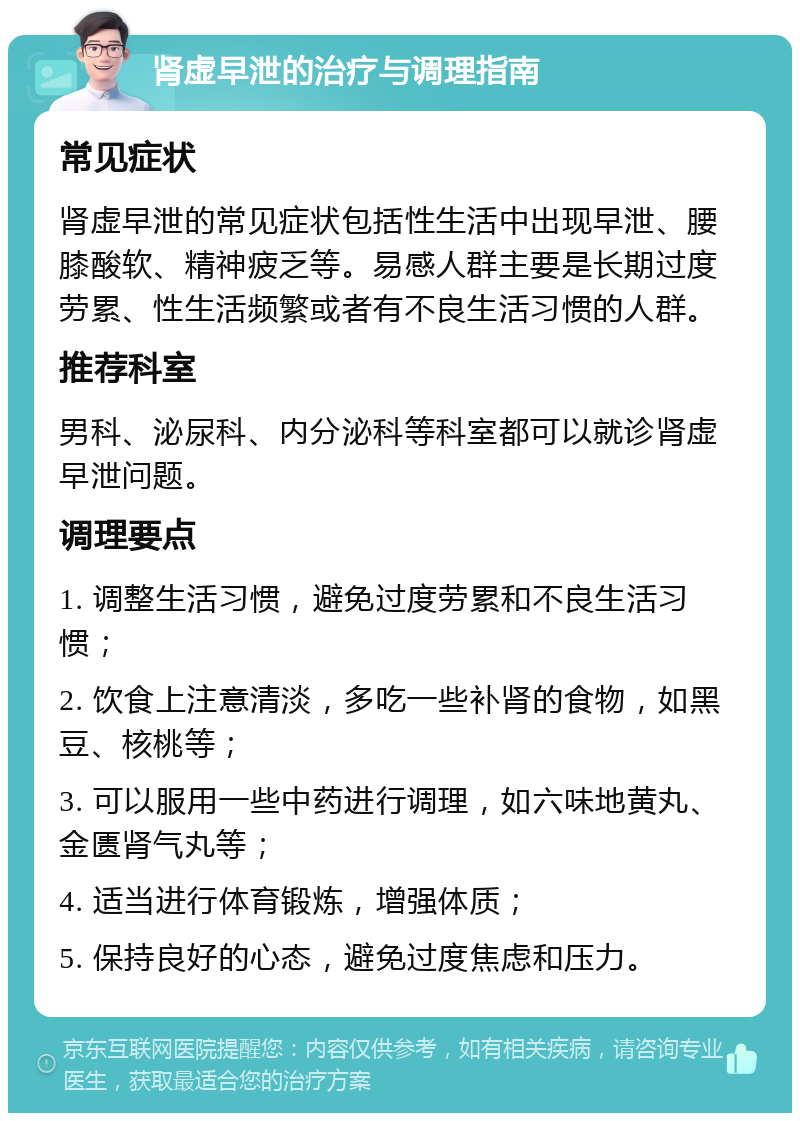 肾虚早泄的治疗与调理指南 常见症状 肾虚早泄的常见症状包括性生活中出现早泄、腰膝酸软、精神疲乏等。易感人群主要是长期过度劳累、性生活频繁或者有不良生活习惯的人群。 推荐科室 男科、泌尿科、内分泌科等科室都可以就诊肾虚早泄问题。 调理要点 1. 调整生活习惯，避免过度劳累和不良生活习惯； 2. 饮食上注意清淡，多吃一些补肾的食物，如黑豆、核桃等； 3. 可以服用一些中药进行调理，如六味地黄丸、金匮肾气丸等； 4. 适当进行体育锻炼，增强体质； 5. 保持良好的心态，避免过度焦虑和压力。