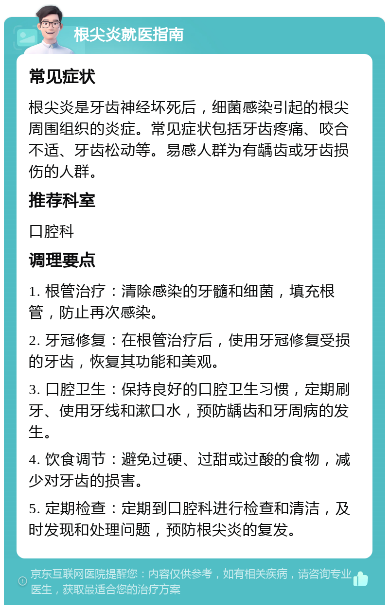 根尖炎就医指南 常见症状 根尖炎是牙齿神经坏死后，细菌感染引起的根尖周围组织的炎症。常见症状包括牙齿疼痛、咬合不适、牙齿松动等。易感人群为有龋齿或牙齿损伤的人群。 推荐科室 口腔科 调理要点 1. 根管治疗：清除感染的牙髓和细菌，填充根管，防止再次感染。 2. 牙冠修复：在根管治疗后，使用牙冠修复受损的牙齿，恢复其功能和美观。 3. 口腔卫生：保持良好的口腔卫生习惯，定期刷牙、使用牙线和漱口水，预防龋齿和牙周病的发生。 4. 饮食调节：避免过硬、过甜或过酸的食物，减少对牙齿的损害。 5. 定期检查：定期到口腔科进行检查和清洁，及时发现和处理问题，预防根尖炎的复发。