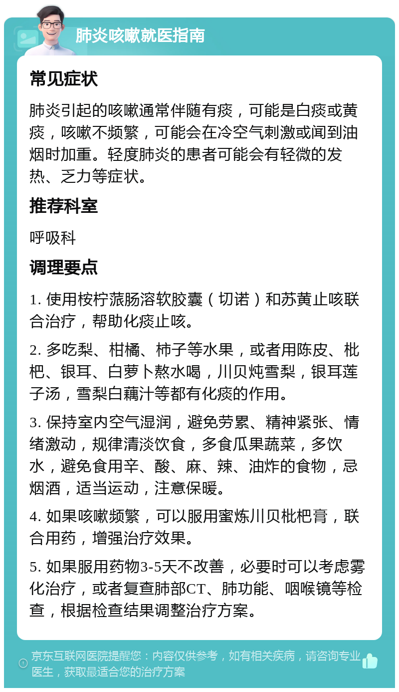 肺炎咳嗽就医指南 常见症状 肺炎引起的咳嗽通常伴随有痰，可能是白痰或黄痰，咳嗽不频繁，可能会在冷空气刺激或闻到油烟时加重。轻度肺炎的患者可能会有轻微的发热、乏力等症状。 推荐科室 呼吸科 调理要点 1. 使用桉柠蒎肠溶软胶囊（切诺）和苏黄止咳联合治疗，帮助化痰止咳。 2. 多吃梨、柑橘、柿子等水果，或者用陈皮、枇杷、银耳、白萝卜熬水喝，川贝炖雪梨，银耳莲子汤，雪梨白藕汁等都有化痰的作用。 3. 保持室内空气湿润，避免劳累、精神紧张、情绪激动，规律清淡饮食，多食瓜果蔬菜，多饮水，避免食用辛、酸、麻、辣、油炸的食物，忌烟酒，适当运动，注意保暖。 4. 如果咳嗽频繁，可以服用蜜炼川贝枇杷膏，联合用药，增强治疗效果。 5. 如果服用药物3-5天不改善，必要时可以考虑雾化治疗，或者复查肺部CT、肺功能、咽喉镜等检查，根据检查结果调整治疗方案。