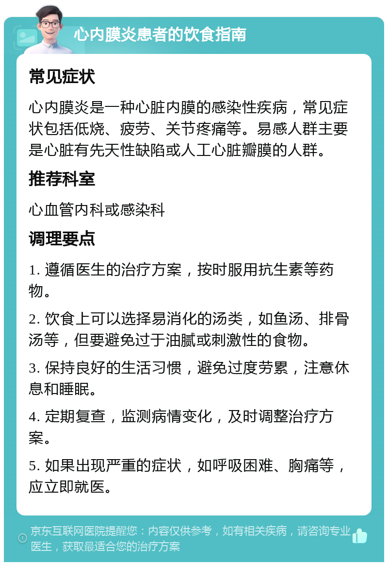 心内膜炎患者的饮食指南 常见症状 心内膜炎是一种心脏内膜的感染性疾病，常见症状包括低烧、疲劳、关节疼痛等。易感人群主要是心脏有先天性缺陷或人工心脏瓣膜的人群。 推荐科室 心血管内科或感染科 调理要点 1. 遵循医生的治疗方案，按时服用抗生素等药物。 2. 饮食上可以选择易消化的汤类，如鱼汤、排骨汤等，但要避免过于油腻或刺激性的食物。 3. 保持良好的生活习惯，避免过度劳累，注意休息和睡眠。 4. 定期复查，监测病情变化，及时调整治疗方案。 5. 如果出现严重的症状，如呼吸困难、胸痛等，应立即就医。