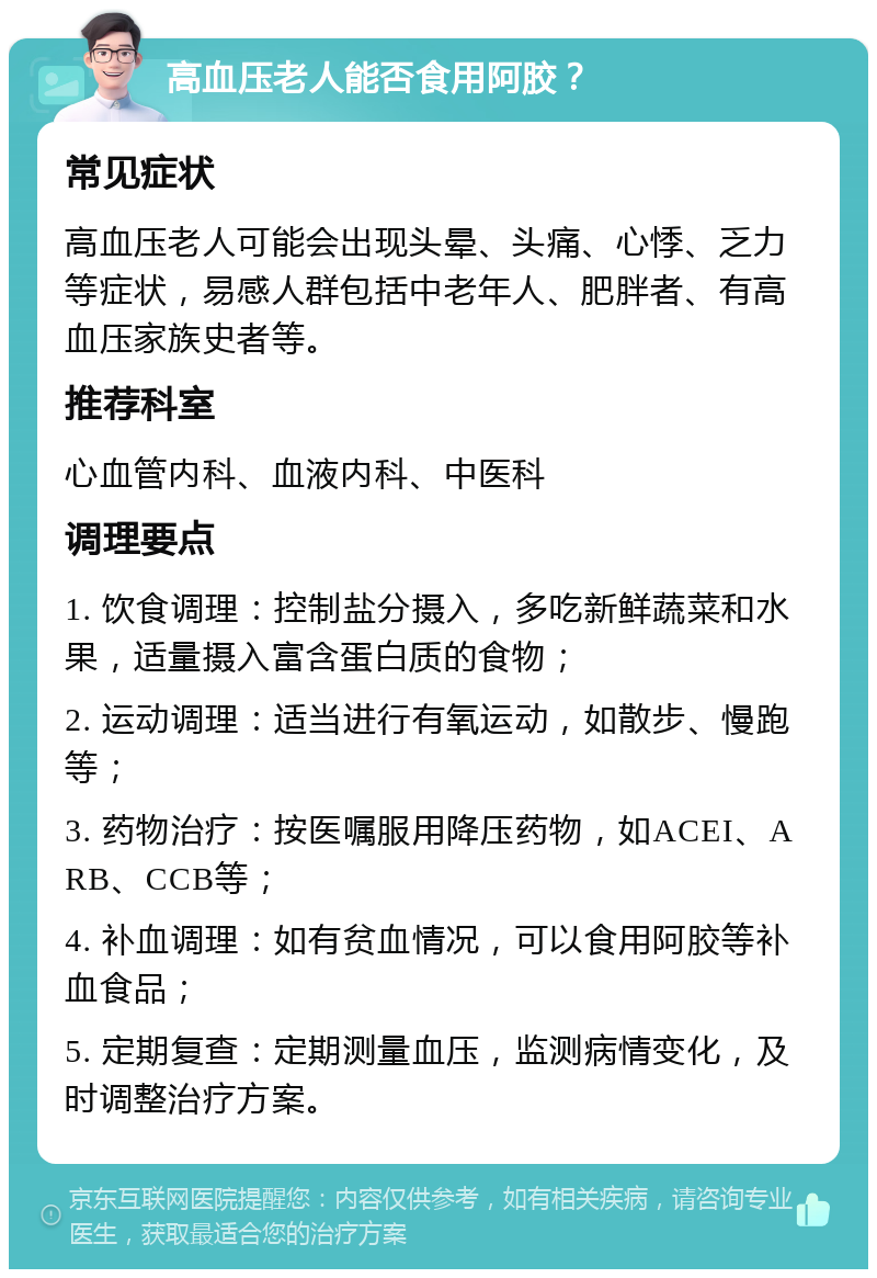 高血压老人能否食用阿胶？ 常见症状 高血压老人可能会出现头晕、头痛、心悸、乏力等症状，易感人群包括中老年人、肥胖者、有高血压家族史者等。 推荐科室 心血管内科、血液内科、中医科 调理要点 1. 饮食调理：控制盐分摄入，多吃新鲜蔬菜和水果，适量摄入富含蛋白质的食物； 2. 运动调理：适当进行有氧运动，如散步、慢跑等； 3. 药物治疗：按医嘱服用降压药物，如ACEI、ARB、CCB等； 4. 补血调理：如有贫血情况，可以食用阿胶等补血食品； 5. 定期复查：定期测量血压，监测病情变化，及时调整治疗方案。