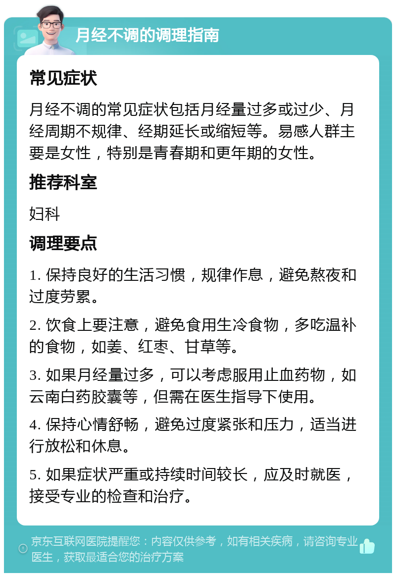 月经不调的调理指南 常见症状 月经不调的常见症状包括月经量过多或过少、月经周期不规律、经期延长或缩短等。易感人群主要是女性，特别是青春期和更年期的女性。 推荐科室 妇科 调理要点 1. 保持良好的生活习惯，规律作息，避免熬夜和过度劳累。 2. 饮食上要注意，避免食用生冷食物，多吃温补的食物，如姜、红枣、甘草等。 3. 如果月经量过多，可以考虑服用止血药物，如云南白药胶囊等，但需在医生指导下使用。 4. 保持心情舒畅，避免过度紧张和压力，适当进行放松和休息。 5. 如果症状严重或持续时间较长，应及时就医，接受专业的检查和治疗。