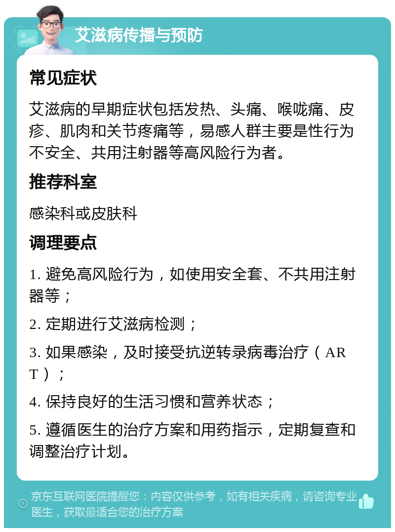 艾滋病传播与预防 常见症状 艾滋病的早期症状包括发热、头痛、喉咙痛、皮疹、肌肉和关节疼痛等，易感人群主要是性行为不安全、共用注射器等高风险行为者。 推荐科室 感染科或皮肤科 调理要点 1. 避免高风险行为，如使用安全套、不共用注射器等； 2. 定期进行艾滋病检测； 3. 如果感染，及时接受抗逆转录病毒治疗（ART）； 4. 保持良好的生活习惯和营养状态； 5. 遵循医生的治疗方案和用药指示，定期复查和调整治疗计划。