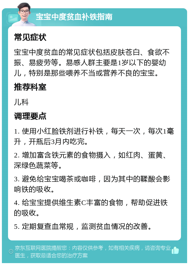 宝宝中度贫血补铁指南 常见症状 宝宝中度贫血的常见症状包括皮肤苍白、食欲不振、易疲劳等。易感人群主要是1岁以下的婴幼儿，特别是那些喂养不当或营养不良的宝宝。 推荐科室 儿科 调理要点 1. 使用小红脸铁剂进行补铁，每天一次，每次1毫升，开瓶后3月内吃完。 2. 增加富含铁元素的食物摄入，如红肉、蛋黄、深绿色蔬菜等。 3. 避免给宝宝喝茶或咖啡，因为其中的鞣酸会影响铁的吸收。 4. 给宝宝提供维生素C丰富的食物，帮助促进铁的吸收。 5. 定期复查血常规，监测贫血情况的改善。