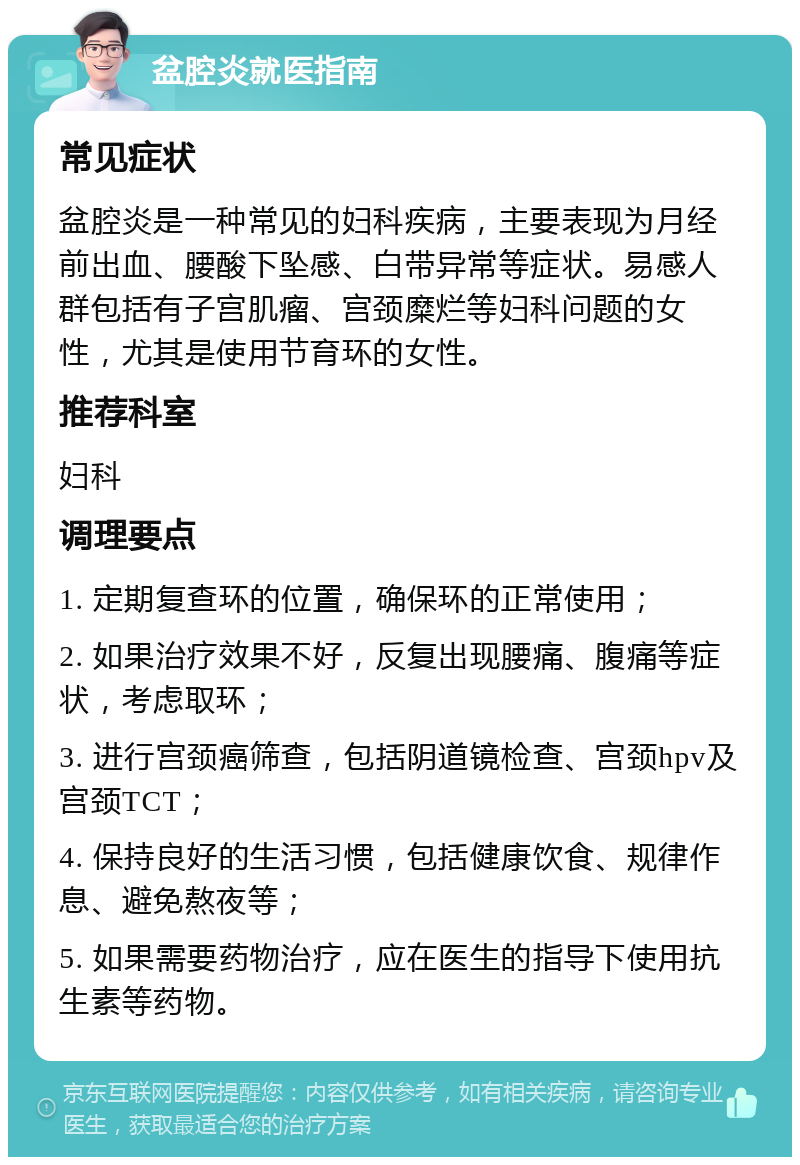 盆腔炎就医指南 常见症状 盆腔炎是一种常见的妇科疾病，主要表现为月经前出血、腰酸下坠感、白带异常等症状。易感人群包括有子宫肌瘤、宫颈糜烂等妇科问题的女性，尤其是使用节育环的女性。 推荐科室 妇科 调理要点 1. 定期复查环的位置，确保环的正常使用； 2. 如果治疗效果不好，反复出现腰痛、腹痛等症状，考虑取环； 3. 进行宫颈癌筛查，包括阴道镜检查、宫颈hpv及宫颈TCT； 4. 保持良好的生活习惯，包括健康饮食、规律作息、避免熬夜等； 5. 如果需要药物治疗，应在医生的指导下使用抗生素等药物。