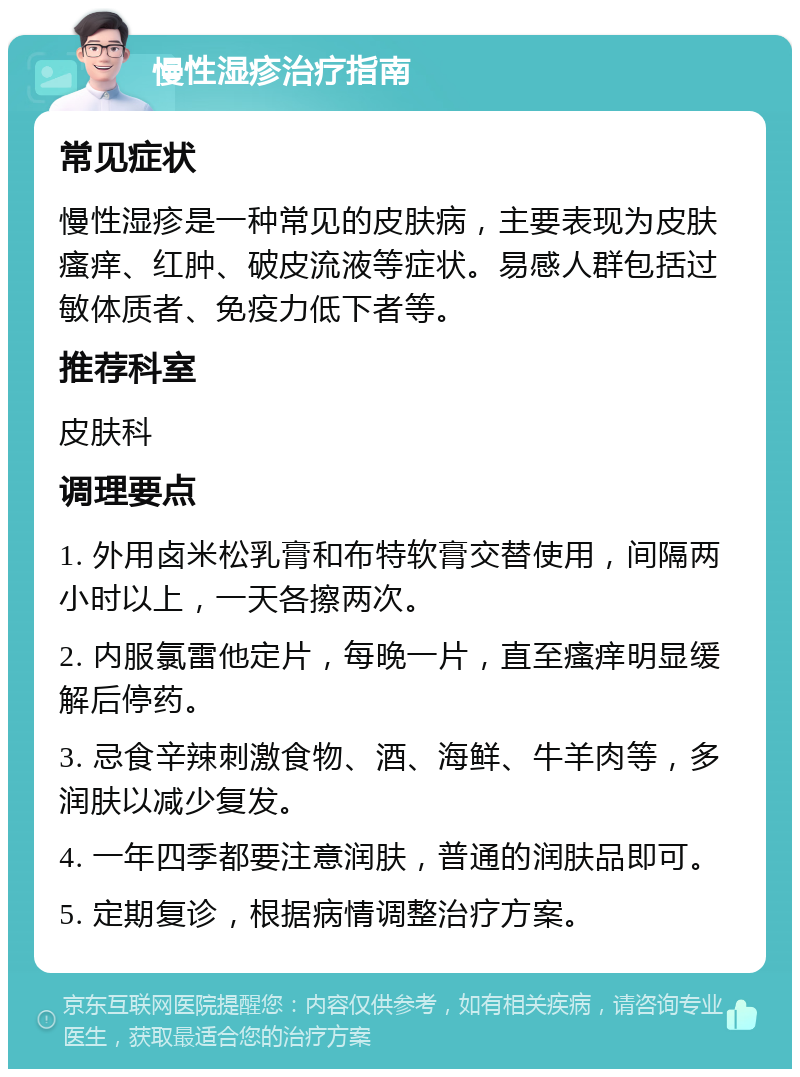 慢性湿疹治疗指南 常见症状 慢性湿疹是一种常见的皮肤病，主要表现为皮肤瘙痒、红肿、破皮流液等症状。易感人群包括过敏体质者、免疫力低下者等。 推荐科室 皮肤科 调理要点 1. 外用卤米松乳膏和布特软膏交替使用，间隔两小时以上，一天各擦两次。 2. 内服氯雷他定片，每晚一片，直至瘙痒明显缓解后停药。 3. 忌食辛辣刺激食物、酒、海鲜、牛羊肉等，多润肤以减少复发。 4. 一年四季都要注意润肤，普通的润肤品即可。 5. 定期复诊，根据病情调整治疗方案。