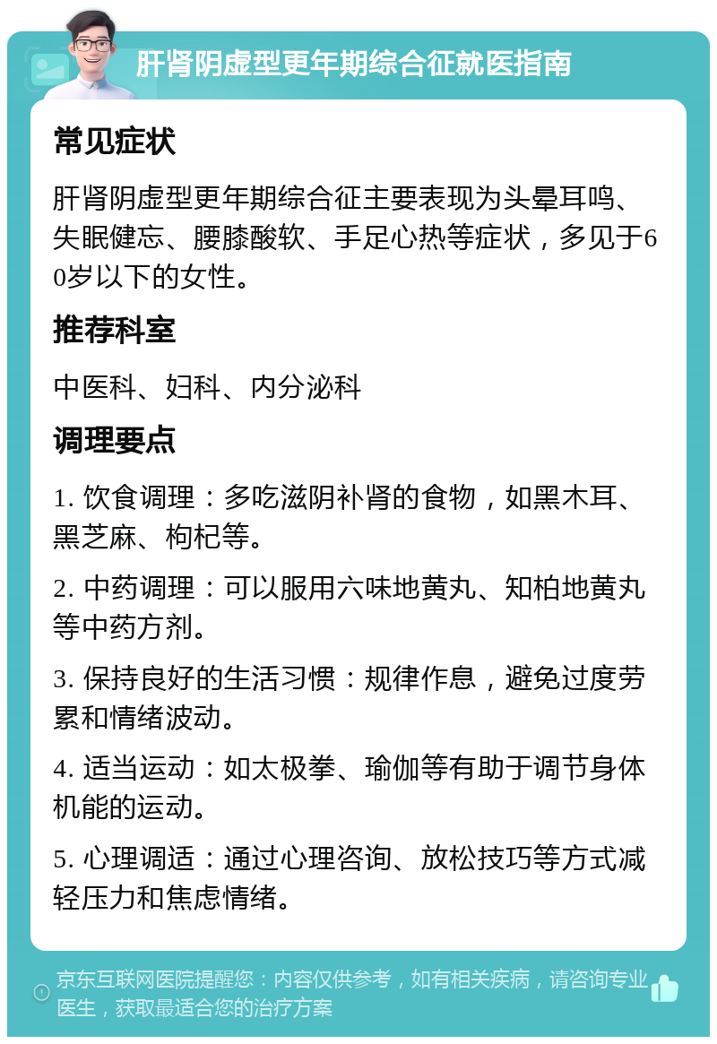 肝肾阴虚型更年期综合征就医指南 常见症状 肝肾阴虚型更年期综合征主要表现为头晕耳鸣、失眠健忘、腰膝酸软、手足心热等症状，多见于60岁以下的女性。 推荐科室 中医科、妇科、内分泌科 调理要点 1. 饮食调理：多吃滋阴补肾的食物，如黑木耳、黑芝麻、枸杞等。 2. 中药调理：可以服用六味地黄丸、知柏地黄丸等中药方剂。 3. 保持良好的生活习惯：规律作息，避免过度劳累和情绪波动。 4. 适当运动：如太极拳、瑜伽等有助于调节身体机能的运动。 5. 心理调适：通过心理咨询、放松技巧等方式减轻压力和焦虑情绪。