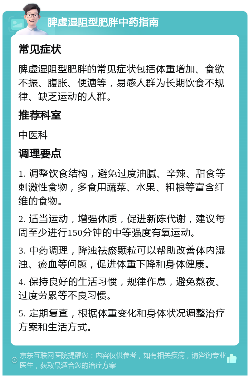 脾虚湿阻型肥胖中药指南 常见症状 脾虚湿阻型肥胖的常见症状包括体重增加、食欲不振、腹胀、便溏等，易感人群为长期饮食不规律、缺乏运动的人群。 推荐科室 中医科 调理要点 1. 调整饮食结构，避免过度油腻、辛辣、甜食等刺激性食物，多食用蔬菜、水果、粗粮等富含纤维的食物。 2. 适当运动，增强体质，促进新陈代谢，建议每周至少进行150分钟的中等强度有氧运动。 3. 中药调理，降浊祛瘀颗粒可以帮助改善体内湿浊、瘀血等问题，促进体重下降和身体健康。 4. 保持良好的生活习惯，规律作息，避免熬夜、过度劳累等不良习惯。 5. 定期复查，根据体重变化和身体状况调整治疗方案和生活方式。