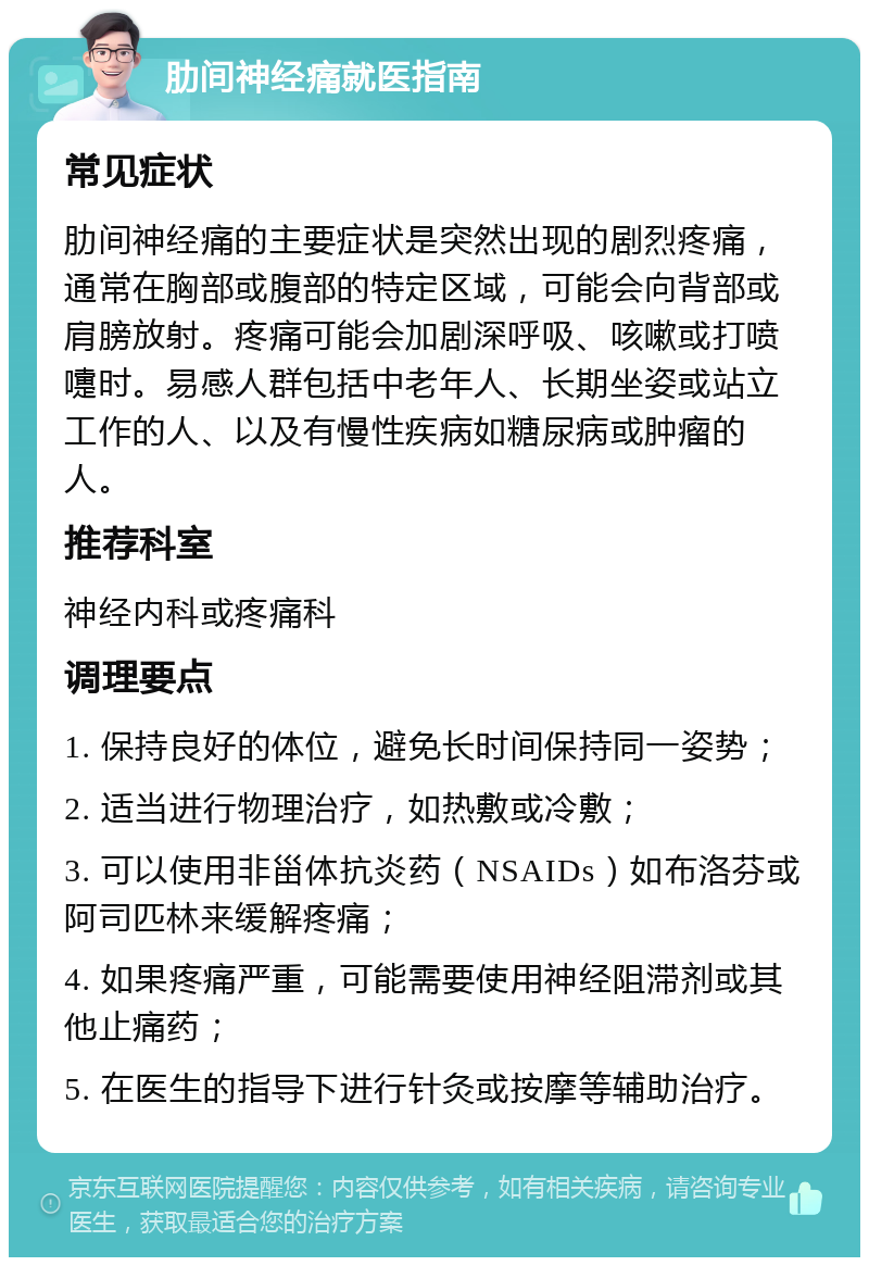 肋间神经痛就医指南 常见症状 肋间神经痛的主要症状是突然出现的剧烈疼痛，通常在胸部或腹部的特定区域，可能会向背部或肩膀放射。疼痛可能会加剧深呼吸、咳嗽或打喷嚏时。易感人群包括中老年人、长期坐姿或站立工作的人、以及有慢性疾病如糖尿病或肿瘤的人。 推荐科室 神经内科或疼痛科 调理要点 1. 保持良好的体位，避免长时间保持同一姿势； 2. 适当进行物理治疗，如热敷或冷敷； 3. 可以使用非甾体抗炎药（NSAIDs）如布洛芬或阿司匹林来缓解疼痛； 4. 如果疼痛严重，可能需要使用神经阻滞剂或其他止痛药； 5. 在医生的指导下进行针灸或按摩等辅助治疗。