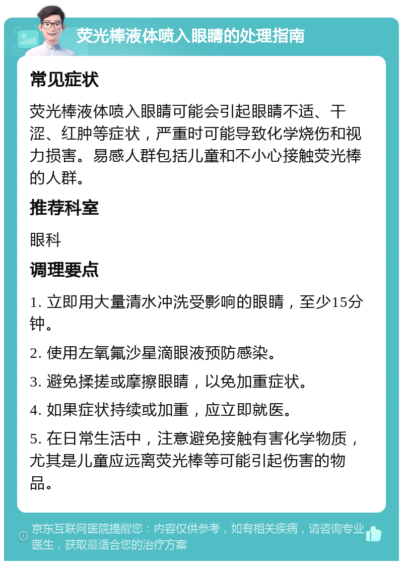 荧光棒液体喷入眼睛的处理指南 常见症状 荧光棒液体喷入眼睛可能会引起眼睛不适、干涩、红肿等症状，严重时可能导致化学烧伤和视力损害。易感人群包括儿童和不小心接触荧光棒的人群。 推荐科室 眼科 调理要点 1. 立即用大量清水冲洗受影响的眼睛，至少15分钟。 2. 使用左氧氟沙星滴眼液预防感染。 3. 避免揉搓或摩擦眼睛，以免加重症状。 4. 如果症状持续或加重，应立即就医。 5. 在日常生活中，注意避免接触有害化学物质，尤其是儿童应远离荧光棒等可能引起伤害的物品。