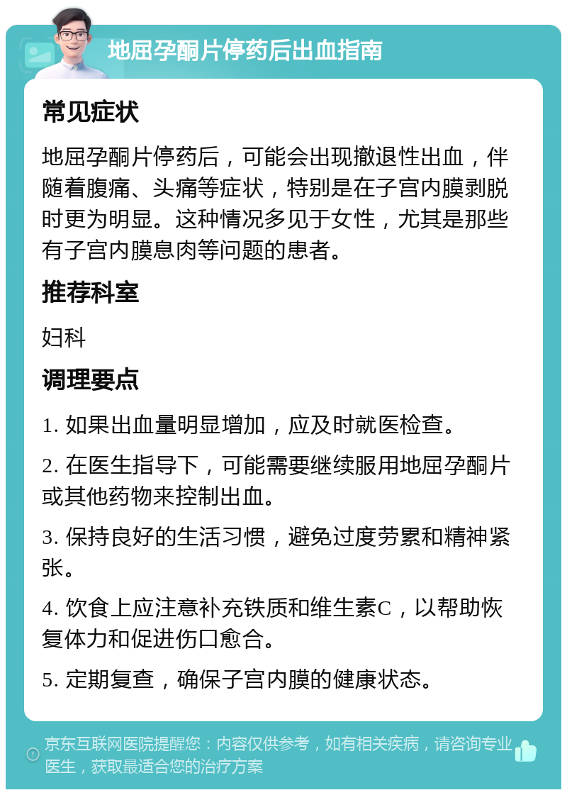 地屈孕酮片停药后出血指南 常见症状 地屈孕酮片停药后，可能会出现撤退性出血，伴随着腹痛、头痛等症状，特别是在子宫内膜剥脱时更为明显。这种情况多见于女性，尤其是那些有子宫内膜息肉等问题的患者。 推荐科室 妇科 调理要点 1. 如果出血量明显增加，应及时就医检查。 2. 在医生指导下，可能需要继续服用地屈孕酮片或其他药物来控制出血。 3. 保持良好的生活习惯，避免过度劳累和精神紧张。 4. 饮食上应注意补充铁质和维生素C，以帮助恢复体力和促进伤口愈合。 5. 定期复查，确保子宫内膜的健康状态。